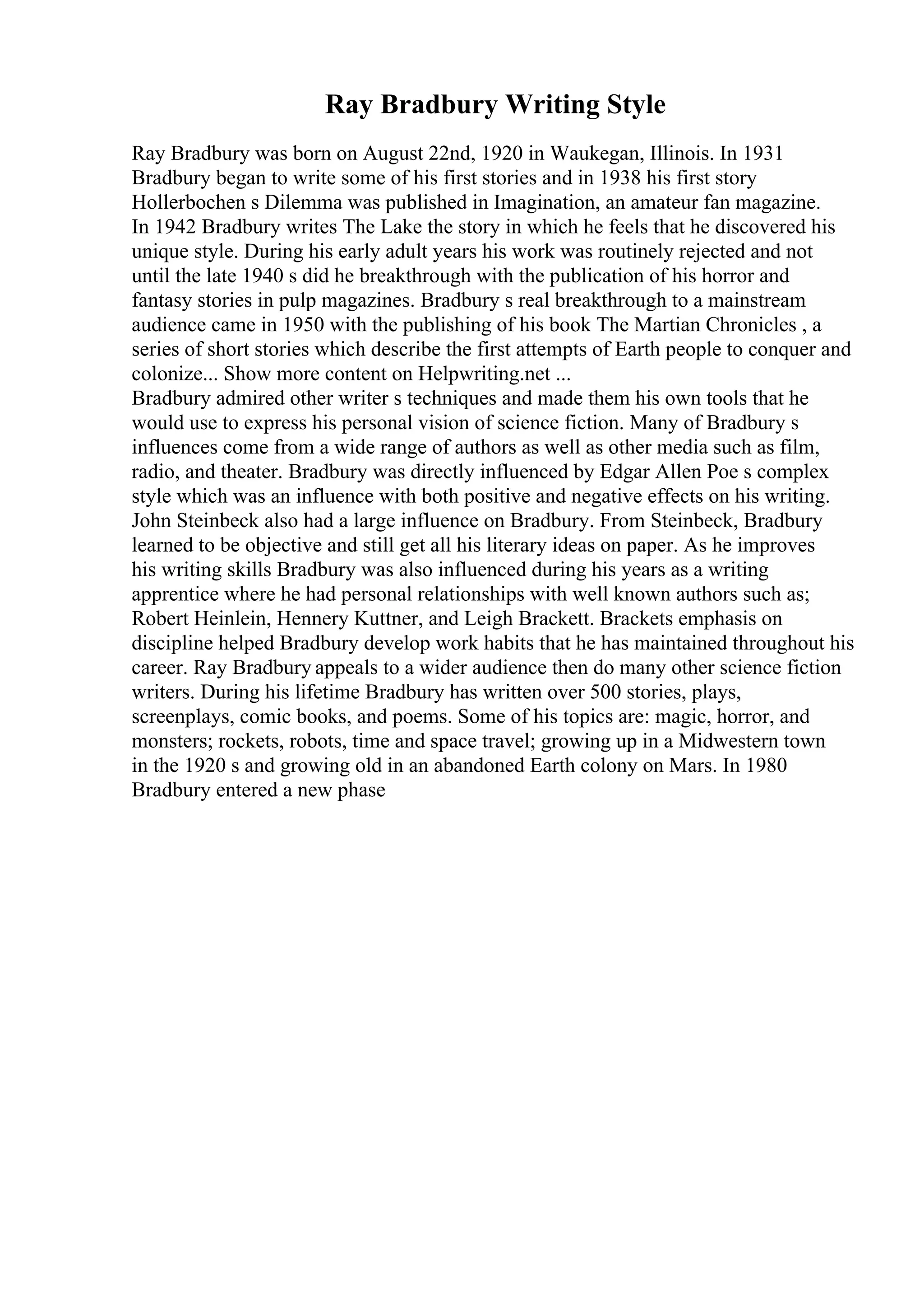 Ray Bradbury Writing Style
Ray Bradbury was born on August 22nd, 1920 in Waukegan, Illinois. In 1931
Bradbury began to write some of his first stories and in 1938 his first story
Hollerbochen s Dilemma was published in Imagination, an amateur fan magazine.
In 1942 Bradbury writes The Lake the story in which he feels that he discovered his
unique style. During his early adult years his work was routinely rejected and not
until the late 1940 s did he breakthrough with the publication of his horror and
fantasy stories in pulp magazines. Bradbury s real breakthrough to a mainstream
audience came in 1950 with the publishing of his book The Martian Chronicles , a
series of short stories which describe the first attempts of Earth people to conquer and
colonize... Show more content on Helpwriting.net ...
Bradbury admired other writer s techniques and made them his own tools that he
would use to express his personal vision of science fiction. Many of Bradbury s
influences come from a wide range of authors as well as other media such as film,
radio, and theater. Bradbury was directly influenced by Edgar Allen Poe s complex
style which was an influence with both positive and negative effects on his writing.
John Steinbeck also had a large influence on Bradbury. From Steinbeck, Bradbury
learned to be objective and still get all his literary ideas on paper. As he improves
his writing skills Bradbury was also influenced during his years as a writing
apprentice where he had personal relationships with well known authors such as;
Robert Heinlein, Hennery Kuttner, and Leigh Brackett. Brackets emphasis on
discipline helped Bradbury develop work habits that he has maintained throughout his
career. Ray Bradbury appeals to a wider audience then do many other science fiction
writers. During his lifetime Bradbury has written over 500 stories, plays,
screenplays, comic books, and poems. Some of his topics are: magic, horror, and
monsters; rockets, robots, time and space travel; growing up in a Midwestern town
in the 1920 s and growing old in an abandoned Earth colony on Mars. In 1980
Bradbury entered a new phase
 