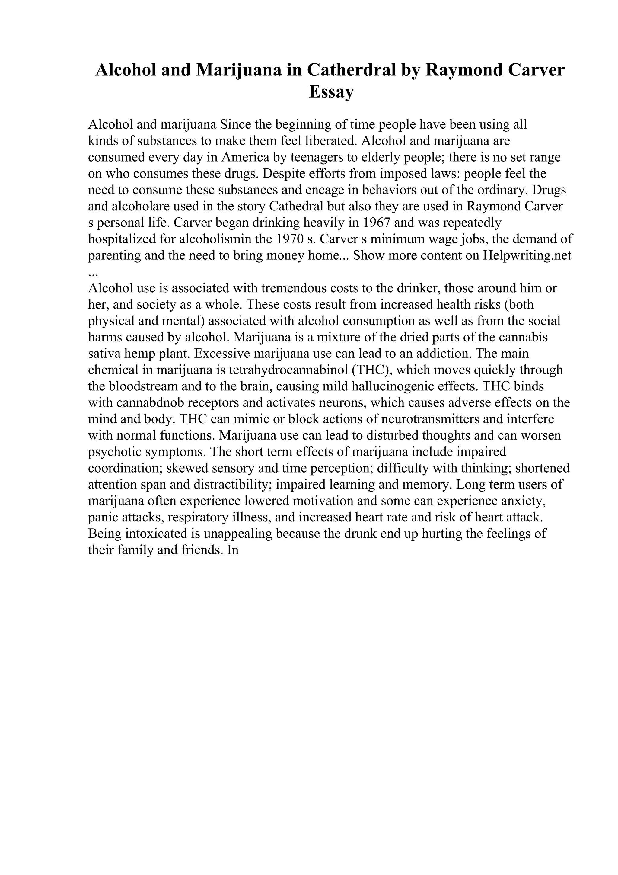 Alcohol and Marijuana in Catherdral by Raymond Carver
Essay
Alcohol and marijuana Since the beginning of time people have been using all
kinds of substances to make them feel liberated. Alcohol and marijuana are
consumed every day in America by teenagers to elderly people; there is no set range
on who consumes these drugs. Despite efforts from imposed laws: people feel the
need to consume these substances and encage in behaviors out of the ordinary. Drugs
and alcoholare used in the story Cathedral but also they are used in Raymond Carver
s personal life. Carver began drinking heavily in 1967 and was repeatedly
hospitalized for alcoholismin the 1970 s. Carver s minimum wage jobs, the demand of
parenting and the need to bring money home... Show more content on Helpwriting.net
...
Alcohol use is associated with tremendous costs to the drinker, those around him or
her, and society as a whole. These costs result from increased health risks (both
physical and mental) associated with alcohol consumption as well as from the social
harms caused by alcohol. Marijuana is a mixture of the dried parts of the cannabis
sativa hemp plant. Excessive marijuana use can lead to an addiction. The main
chemical in marijuana is tetrahydrocannabinol (THC), which moves quickly through
the bloodstream and to the brain, causing mild hallucinogenic effects. THC binds
with cannabdnob receptors and activates neurons, which causes adverse effects on the
mind and body. THC can mimic or block actions of neurotransmitters and interfere
with normal functions. Marijuana use can lead to disturbed thoughts and can worsen
psychotic symptoms. The short term effects of marijuana include impaired
coordination; skewed sensory and time perception; difficulty with thinking; shortened
attention span and distractibility; impaired learning and memory. Long term users of
marijuana often experience lowered motivation and some can experience anxiety,
panic attacks, respiratory illness, and increased heart rate and risk of heart attack.
Being intoxicated is unappealing because the drunk end up hurting the feelings of
their family and friends. In
 