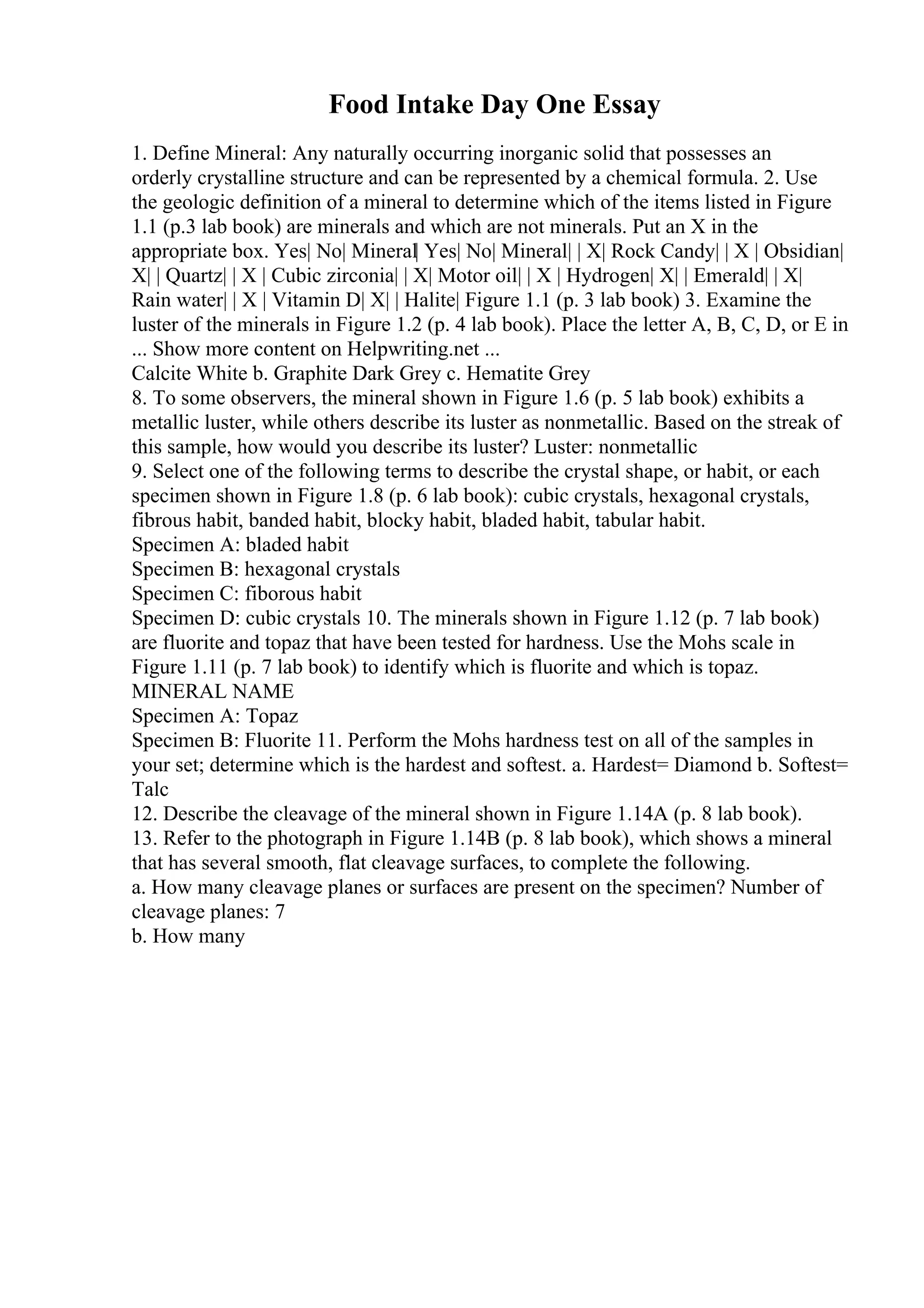 Food Intake Day One Essay
1. Define Mineral: Any naturally occurring inorganic solid that possesses an
orderly crystalline structure and can be represented by a chemical formula. 2. Use
the geologic definition of a mineral to determine which of the items listed in Figure
1.1 (p.3 lab book) are minerals and which are not minerals. Put an X in the
appropriate box. Yes| No| Mineral| Yes| No| Mineral| | X| Rock Candy| | X | Obsidian|
X| | Quartz| | X | Cubic zirconia| | X| Motor oil| | X | Hydrogen| X| | Emerald| | X|
Rain water| | X | Vitamin D| X| | Halite| Figure 1.1 (p. 3 lab book) 3. Examine the
luster of the minerals in Figure 1.2 (p. 4 lab book). Place the letter A, B, C, D, or E in
... Show more content on Helpwriting.net ...
Calcite White b. Graphite Dark Grey c. Hematite Grey
8. To some observers, the mineral shown in Figure 1.6 (p. 5 lab book) exhibits a
metallic luster, while others describe its luster as nonmetallic. Based on the streak of
this sample, how would you describe its luster? Luster: nonmetallic
9. Select one of the following terms to describe the crystal shape, or habit, or each
specimen shown in Figure 1.8 (p. 6 lab book): cubic crystals, hexagonal crystals,
fibrous habit, banded habit, blocky habit, bladed habit, tabular habit.
Specimen A: bladed habit
Specimen B: hexagonal crystals
Specimen C: fiborous habit
Specimen D: cubic crystals 10. The minerals shown in Figure 1.12 (p. 7 lab book)
are fluorite and topaz that have been tested for hardness. Use the Mohs scale in
Figure 1.11 (p. 7 lab book) to identify which is fluorite and which is topaz.
MINERAL NAME
Specimen A: Topaz
Specimen B: Fluorite 11. Perform the Mohs hardness test on all of the samples in
your set; determine which is the hardest and softest. a. Hardest= Diamond b. Softest=
Talc
12. Describe the cleavage of the mineral shown in Figure 1.14A (p. 8 lab book).
13. Refer to the photograph in Figure 1.14B (p. 8 lab book), which shows a mineral
that has several smooth, flat cleavage surfaces, to complete the following.
a. How many cleavage planes or surfaces are present on the specimen? Number of
cleavage planes: 7
b. How many
 