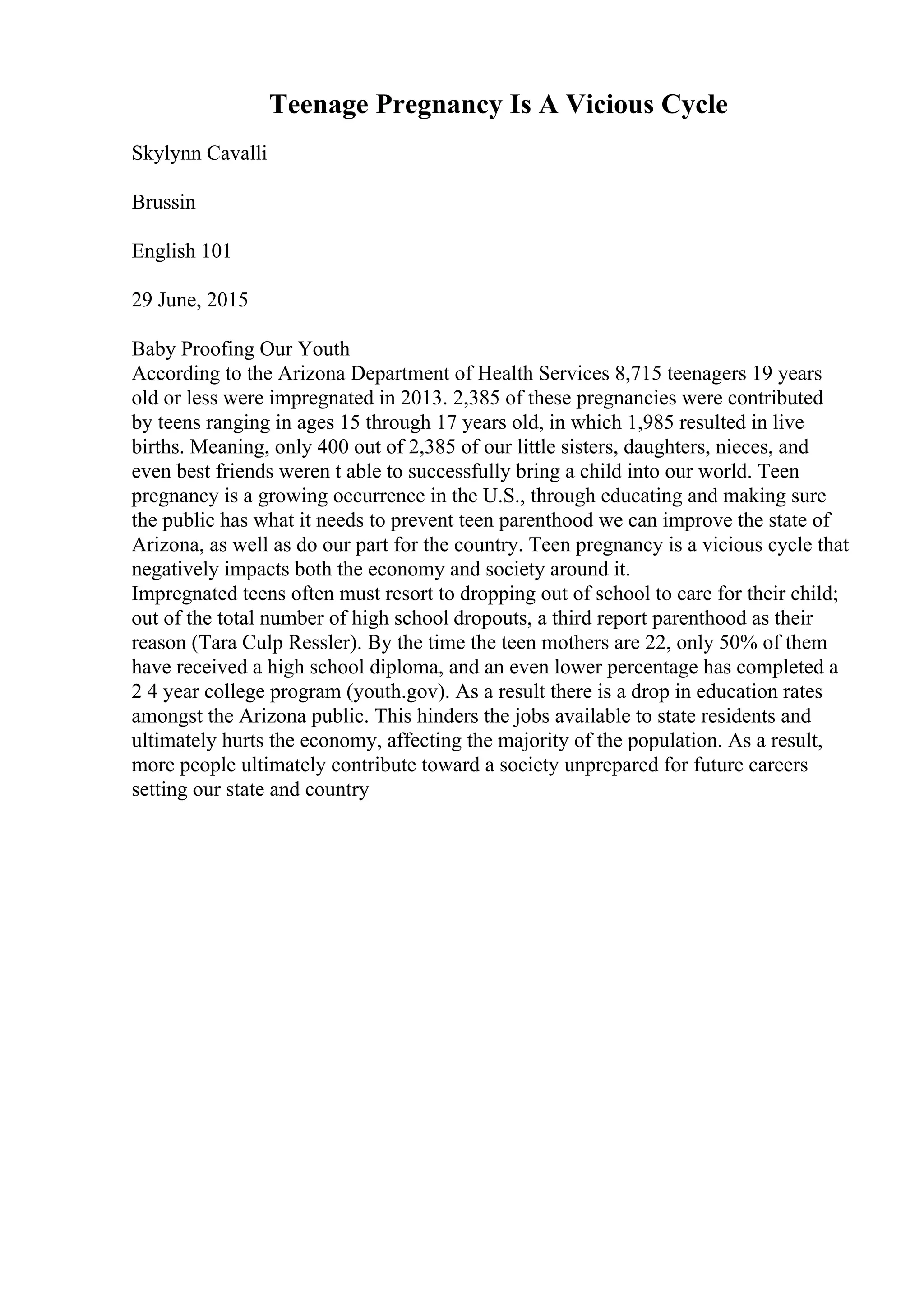 Teenage Pregnancy Is A Vicious Cycle
Skylynn Cavalli
Brussin
English 101
29 June, 2015
Baby Proofing Our Youth
According to the Arizona Department of Health Services 8,715 teenagers 19 years
old or less were impregnated in 2013. 2,385 of these pregnancies were contributed
by teens ranging in ages 15 through 17 years old, in which 1,985 resulted in live
births. Meaning, only 400 out of 2,385 of our little sisters, daughters, nieces, and
even best friends weren t able to successfully bring a child into our world. Teen
pregnancy is a growing occurrence in the U.S., through educating and making sure
the public has what it needs to prevent teen parenthood we can improve the state of
Arizona, as well as do our part for the country. Teen pregnancy is a vicious cycle that
negatively impacts both the economy and society around it.
Impregnated teens often must resort to dropping out of school to care for their child;
out of the total number of high school dropouts, a third report parenthood as their
reason (Tara Culp Ressler). By the time the teen mothers are 22, only 50% of them
have received a high school diploma, and an even lower percentage has completed a
2 4 year college program (youth.gov). As a result there is a drop in education rates
amongst the Arizona public. This hinders the jobs available to state residents and
ultimately hurts the economy, affecting the majority of the population. As a result,
more people ultimately contribute toward a society unprepared for future careers
setting our state and country
 