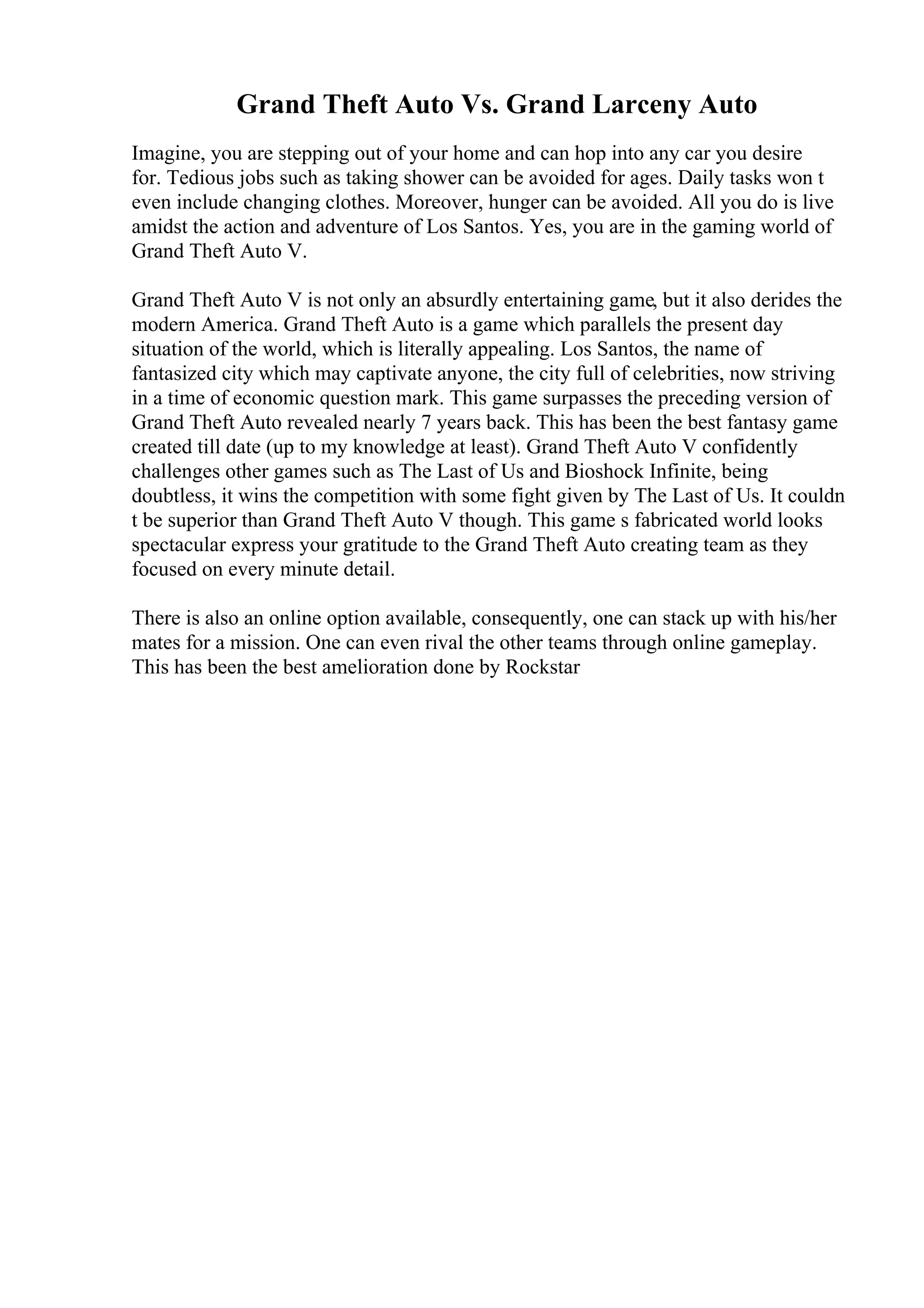 Grand Theft Auto Vs. Grand Larceny Auto
Imagine, you are stepping out of your home and can hop into any car you desire
for. Tedious jobs such as taking shower can be avoided for ages. Daily tasks won t
even include changing clothes. Moreover, hunger can be avoided. All you do is live
amidst the action and adventure of Los Santos. Yes, you are in the gaming world of
Grand Theft Auto V.
Grand Theft Auto V is not only an absurdly entertaining game, but it also derides the
modern America. Grand Theft Auto is a game which parallels the present day
situation of the world, which is literally appealing. Los Santos, the name of
fantasized city which may captivate anyone, the city full of celebrities, now striving
in a time of economic question mark. This game surpasses the preceding version of
Grand Theft Auto revealed nearly 7 years back. This has been the best fantasy game
created till date (up to my knowledge at least). Grand Theft Auto V confidently
challenges other games such as The Last of Us and Bioshock Infinite, being
doubtless, it wins the competition with some fight given by The Last of Us. It couldn
t be superior than Grand Theft Auto V though. This game s fabricated world looks
spectacular express your gratitude to the Grand Theft Auto creating team as they
focused on every minute detail.
There is also an online option available, consequently, one can stack up with his/her
mates for a mission. One can even rival the other teams through online gameplay.
This has been the best amelioration done by Rockstar
 