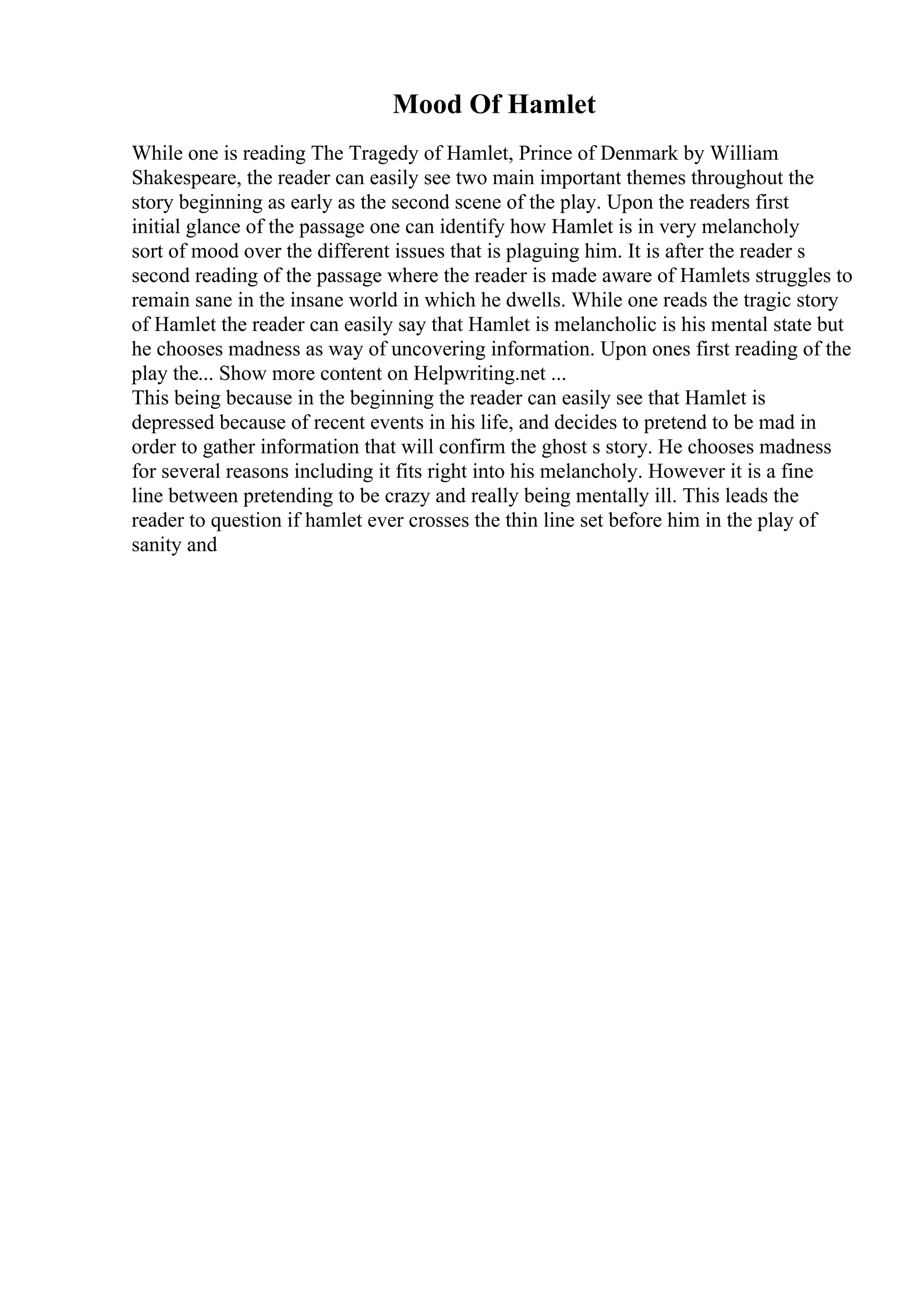 Mood Of Hamlet
While one is reading The Tragedy of Hamlet, Prince of Denmark by William
Shakespeare, the reader can easily see two main important themes throughout the
story beginning as early as the second scene of the play. Upon the readers first
initial glance of the passage one can identify how Hamlet is in very melancholy
sort of mood over the different issues that is plaguing him. It is after the reader s
second reading of the passage where the reader is made aware of Hamlets struggles to
remain sane in the insane world in which he dwells. While one reads the tragic story
of Hamlet the reader can easily say that Hamlet is melancholic is his mental state but
he chooses madness as way of uncovering information. Upon ones first reading of the
play the... Show more content on Helpwriting.net ...
This being because in the beginning the reader can easily see that Hamlet is
depressed because of recent events in his life, and decides to pretend to be mad in
order to gather information that will confirm the ghost s story. He chooses madness
for several reasons including it fits right into his melancholy. However it is a fine
line between pretending to be crazy and really being mentally ill. This leads the
reader to question if hamlet ever crosses the thin line set before him in the play of
sanity and
 