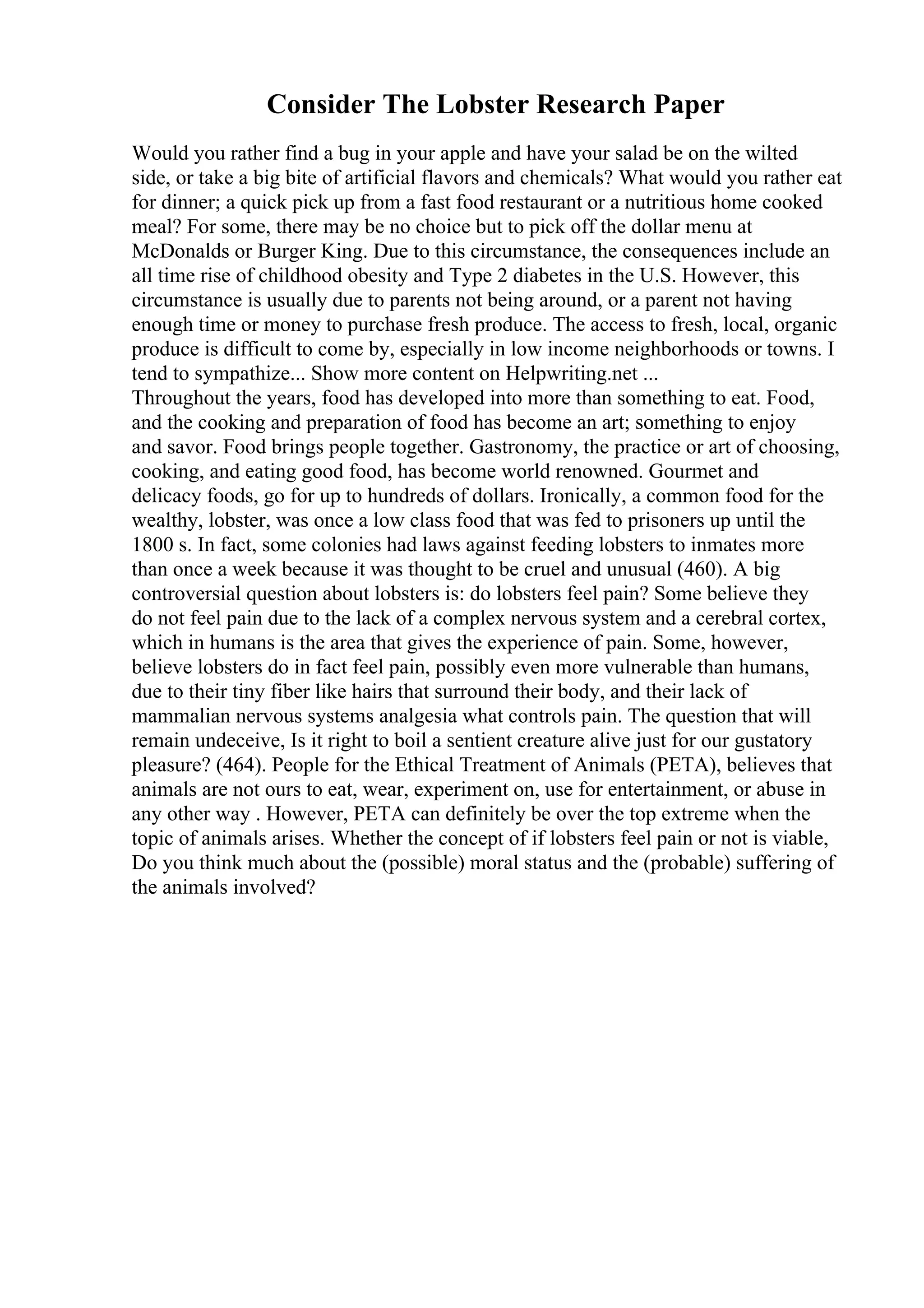 Consider The Lobster Research Paper
Would you rather find a bug in your apple and have your salad be on the wilted
side, or take a big bite of artificial flavors and chemicals? What would you rather eat
for dinner; a quick pick up from a fast food restaurant or a nutritious home cooked
meal? For some, there may be no choice but to pick off the dollar menu at
McDonalds or Burger King. Due to this circumstance, the consequences include an
all time rise of childhood obesity and Type 2 diabetes in the U.S. However, this
circumstance is usually due to parents not being around, or a parent not having
enough time or money to purchase fresh produce. The access to fresh, local, organic
produce is difficult to come by, especially in low income neighborhoods or towns. I
tend to sympathize... Show more content on Helpwriting.net ...
Throughout the years, food has developed into more than something to eat. Food,
and the cooking and preparation of food has become an art; something to enjoy
and savor. Food brings people together. Gastronomy, the practice or art of choosing,
cooking, and eating good food, has become world renowned. Gourmet and
delicacy foods, go for up to hundreds of dollars. Ironically, a common food for the
wealthy, lobster, was once a low class food that was fed to prisoners up until the
1800 s. In fact, some colonies had laws against feeding lobsters to inmates more
than once a week because it was thought to be cruel and unusual (460). A big
controversial question about lobsters is: do lobsters feel pain? Some believe they
do not feel pain due to the lack of a complex nervous system and a cerebral cortex,
which in humans is the area that gives the experience of pain. Some, however,
believe lobsters do in fact feel pain, possibly even more vulnerable than humans,
due to their tiny fiber like hairs that surround their body, and their lack of
mammalian nervous systems analgesia what controls pain. The question that will
remain undeceive, Is it right to boil a sentient creature alive just for our gustatory
pleasure? (464). People for the Ethical Treatment of Animals (PETA), believes that
animals are not ours to eat, wear, experiment on, use for entertainment, or abuse in
any other way . However, PETA can definitely be over the top extreme when the
topic of animals arises. Whether the concept of if lobsters feel pain or not is viable,
Do you think much about the (possible) moral status and the (probable) suffering of
the animals involved?
 