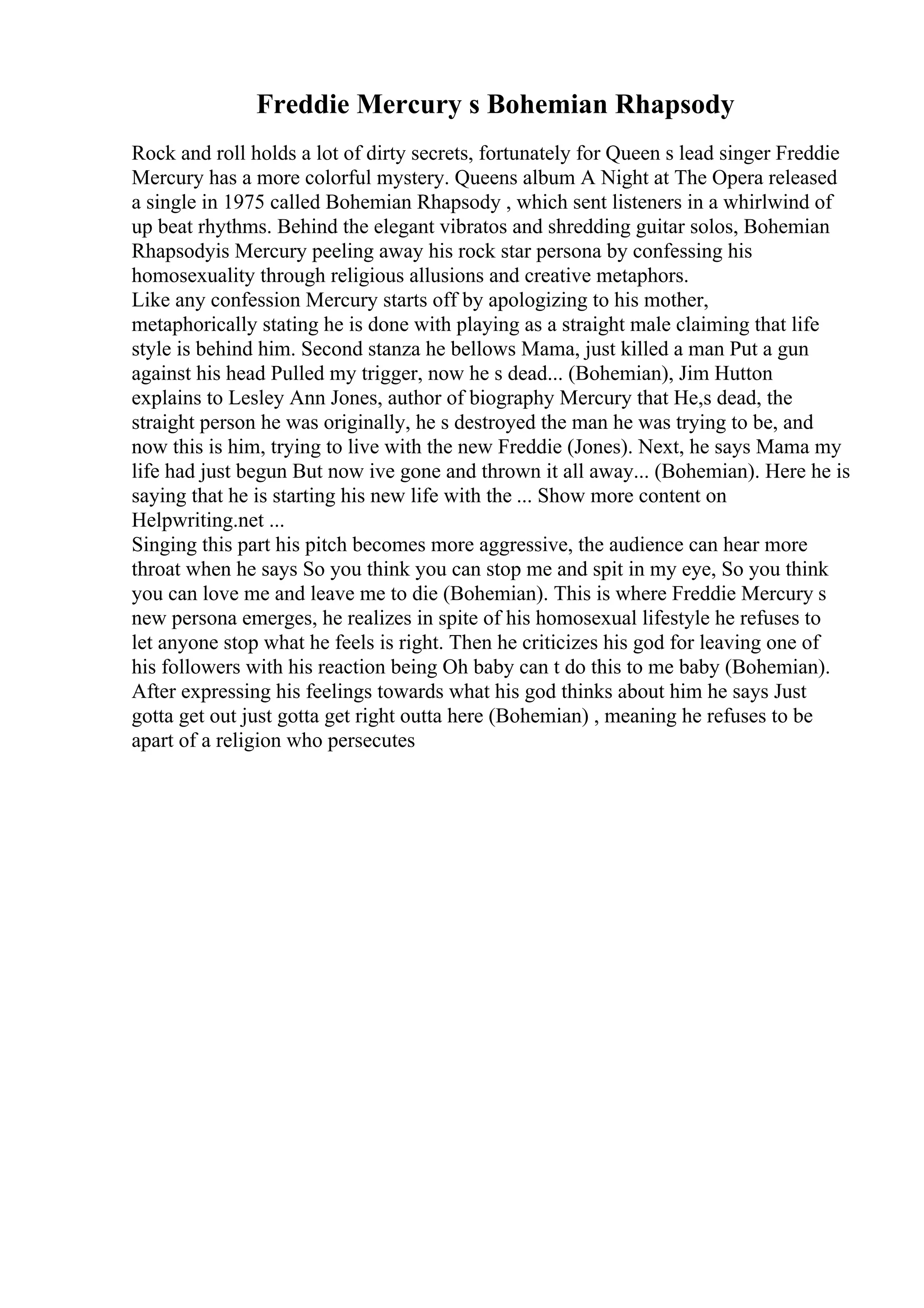 Freddie Mercury s Bohemian Rhapsody
Rock and roll holds a lot of dirty secrets, fortunately for Queen s lead singer Freddie
Mercury has a more colorful mystery. Queens album A Night at The Opera released
a single in 1975 called Bohemian Rhapsody , which sent listeners in a whirlwind of
up beat rhythms. Behind the elegant vibratos and shredding guitar solos, Bohemian
Rhapsodyis Mercury peeling away his rock star persona by confessing his
homosexuality through religious allusions and creative metaphors.
Like any confession Mercury starts off by apologizing to his mother,
metaphorically stating he is done with playing as a straight male claiming that life
style is behind him. Second stanza he bellows Mama, just killed a man Put a gun
against his head Pulled my trigger, now he s dead... (Bohemian), Jim Hutton
explains to Lesley Ann Jones, author of biography Mercury that He,s dead, the
straight person he was originally, he s destroyed the man he was trying to be, and
now this is him, trying to live with the new Freddie (Jones). Next, he says Mama my
life had just begun But now ive gone and thrown it all away... (Bohemian). Here he is
saying that he is starting his new life with the ... Show more content on
Helpwriting.net ...
Singing this part his pitch becomes more aggressive, the audience can hear more
throat when he says So you think you can stop me and spit in my eye, So you think
you can love me and leave me to die (Bohemian). This is where Freddie Mercury s
new persona emerges, he realizes in spite of his homosexual lifestyle he refuses to
let anyone stop what he feels is right. Then he criticizes his god for leaving one of
his followers with his reaction being Oh baby can t do this to me baby (Bohemian).
After expressing his feelings towards what his god thinks about him he says Just
gotta get out just gotta get right outta here (Bohemian) , meaning he refuses to be
apart of a religion who persecutes
 