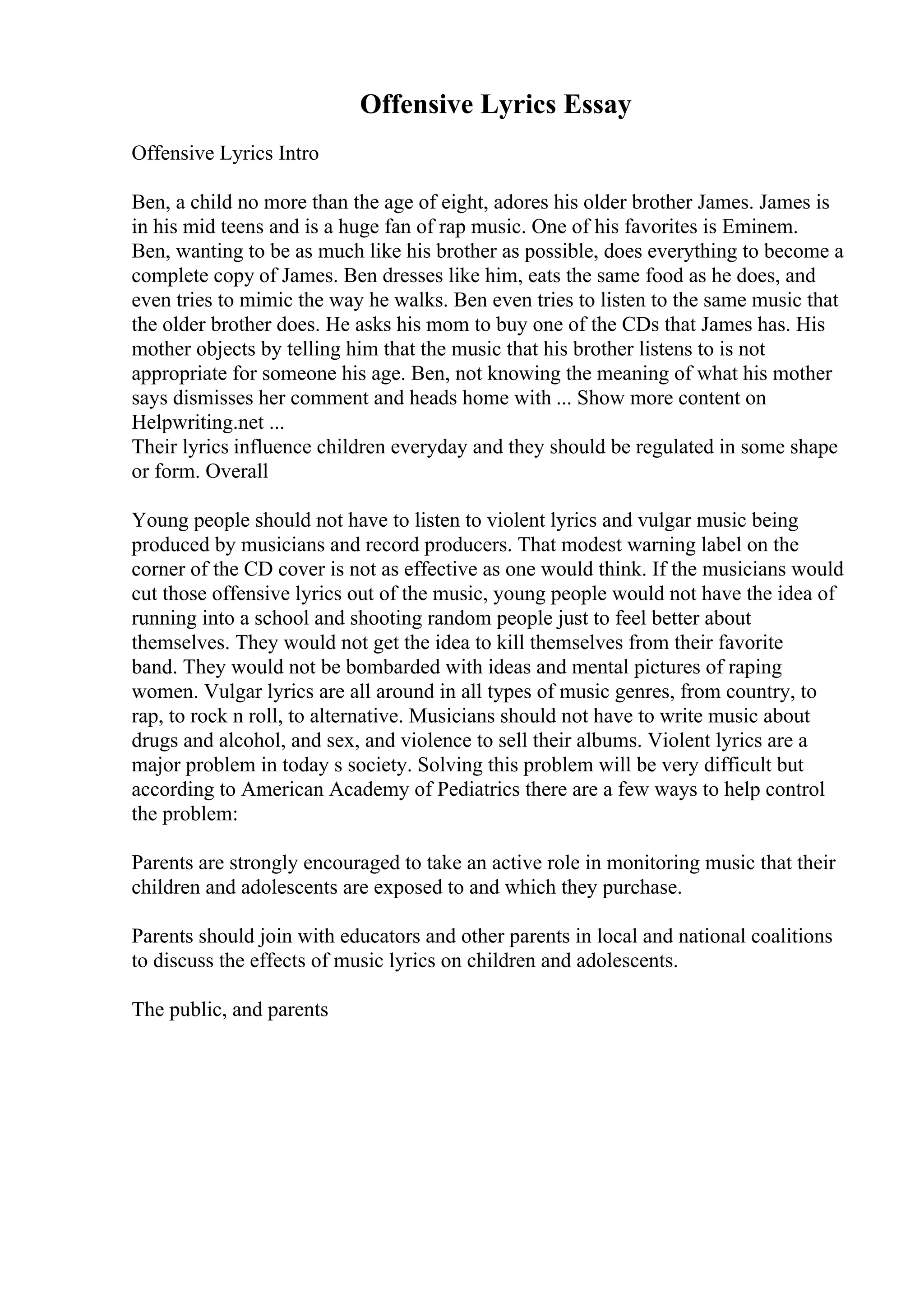 Offensive Lyrics Essay
Offensive Lyrics Intro
Ben, a child no more than the age of eight, adores his older brother James. James is
in his mid teens and is a huge fan of rap music. One of his favorites is Eminem.
Ben, wanting to be as much like his brother as possible, does everything to become a
complete copy of James. Ben dresses like him, eats the same food as he does, and
even tries to mimic the way he walks. Ben even tries to listen to the same music that
the older brother does. He asks his mom to buy one of the CDs that James has. His
mother objects by telling him that the music that his brother listens to is not
appropriate for someone his age. Ben, not knowing the meaning of what his mother
says dismisses her comment and heads home with ... Show more content on
Helpwriting.net ...
Their lyrics influence children everyday and they should be regulated in some shape
or form. Overall
Young people should not have to listen to violent lyrics and vulgar music being
produced by musicians and record producers. That modest warning label on the
corner of the CD cover is not as effective as one would think. If the musicians would
cut those offensive lyrics out of the music, young people would not have the idea of
running into a school and shooting random people just to feel better about
themselves. They would not get the idea to kill themselves from their favorite
band. They would not be bombarded with ideas and mental pictures of raping
women. Vulgar lyrics are all around in all types of music genres, from country, to
rap, to rock n roll, to alternative. Musicians should not have to write music about
drugs and alcohol, and sex, and violence to sell their albums. Violent lyrics are a
major problem in today s society. Solving this problem will be very difficult but
according to American Academy of Pediatrics there are a few ways to help control
the problem:
Parents are strongly encouraged to take an active role in monitoring music that their
children and adolescents are exposed to and which they purchase.
Parents should join with educators and other parents in local and national coalitions
to discuss the effects of music lyrics on children and adolescents.
The public, and parents
 