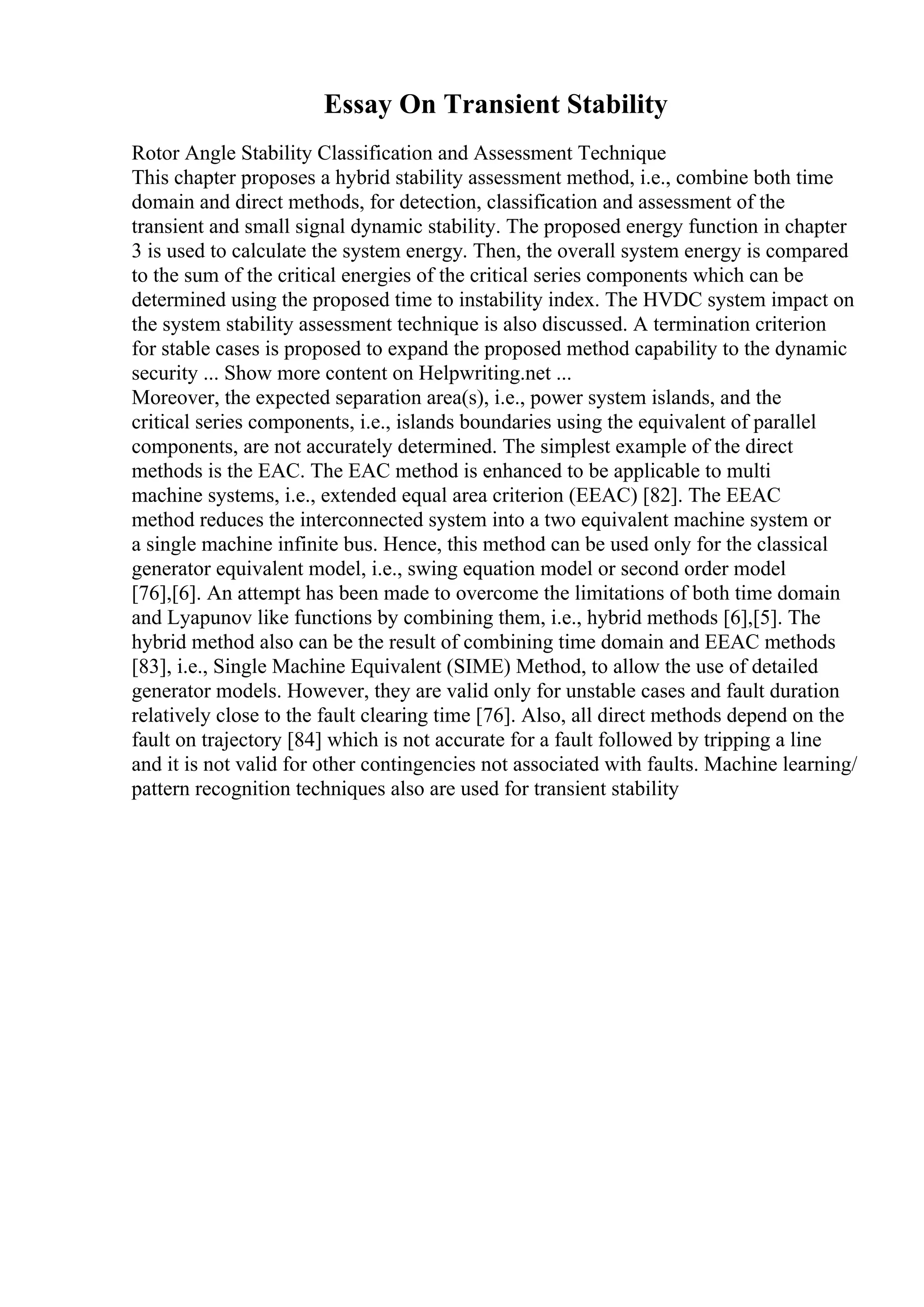 Essay On Transient Stability
Rotor Angle Stability Classification and Assessment Technique
This chapter proposes a hybrid stability assessment method, i.e., combine both time
domain and direct methods, for detection, classification and assessment of the
transient and small signal dynamic stability. The proposed energy function in chapter
3 is used to calculate the system energy. Then, the overall system energy is compared
to the sum of the critical energies of the critical series components which can be
determined using the proposed time to instability index. The HVDC system impact on
the system stability assessment technique is also discussed. A termination criterion
for stable cases is proposed to expand the proposed method capability to the dynamic
security ... Show more content on Helpwriting.net ...
Moreover, the expected separation area(s), i.e., power system islands, and the
critical series components, i.e., islands boundaries using the equivalent of parallel
components, are not accurately determined. The simplest example of the direct
methods is the EAC. The EAC method is enhanced to be applicable to multi
machine systems, i.e., extended equal area criterion (EEAC) [82]. The EEAC
method reduces the interconnected system into a two equivalent machine system or
a single machine infinite bus. Hence, this method can be used only for the classical
generator equivalent model, i.e., swing equation model or second order model
[76],[6]. An attempt has been made to overcome the limitations of both time domain
and Lyapunov like functions by combining them, i.e., hybrid methods [6],[5]. The
hybrid method also can be the result of combining time domain and EEAC methods
[83], i.e., Single Machine Equivalent (SIME) Method, to allow the use of detailed
generator models. However, they are valid only for unstable cases and fault duration
relatively close to the fault clearing time [76]. Also, all direct methods depend on the
fault on trajectory [84] which is not accurate for a fault followed by tripping a line
and it is not valid for other contingencies not associated with faults. Machine learning/
pattern recognition techniques also are used for transient stability
 