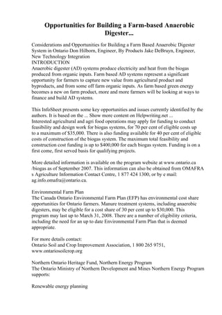 Opportunities for Building a Farm-based Anaerobic
Digester...
Considerations and Opportunities for Building a Farm Based Anaerobic Digester
System in Ontario Don Hilborn, Engineer, By Products Jake DeBruyn, Engineer,
New Technology Integration
INTRODUCTION
Anaerobic digester (AD) systems produce electricity and heat from the biogas
produced from organic inputs. Farm based AD systems represent a significant
opportunity for farmers to capture new value from agricultural product and
byproducts, and from some off farm organic inputs. As farm based green energy
becomes a new on farm product, more and more farmers will be looking at ways to
finance and build AD systems.
This InfoSheet presents some key opportunities and issues currently identified by the
authors. It is based on the ... Show more content on Helpwriting.net ...
Interested agricultural and agri food operations may apply for funding to conduct
feasibility and design work for biogas systems, for 70 per cent of eligible costs up
to a maximum of $35,000. There is also funding available for 40 per cent of eligible
costs of construction of the biogas system. The maximum total feasibility and
construction cost funding is up to $400,000 for each biogas system. Funding is on a
first come, first served basis for qualifying projects.
More detailed information is available on the program website at www.ontario.ca
/biogas as of September 2007. This information can also be obtained from OMAFRA
s Agriculture Information Contact Centre, 1 877 424 1300, or by e mail:
ag.info.omafra@ontario.ca.
Environmental Farm Plan
The Canada Ontario Environmental Farm Plan (EFP) has environmental cost share
opportunities for Ontario farmers. Manure treatment systems, including anaerobic
digesters, may be eligible for a cost share of 30 per cent up to $30,000. This
program may last up to March 31, 2008. There are a number of eligibility criteria,
including the need for an up to date Environmental Farm Plan that is deemed
appropriate.
For more details contact:
Ontario Soil and Crop Improvement Association, 1 800 265 9751,
www.ontariosoilcrop.org
Northern Ontario Heritage Fund, Northern Energy Program
The Ontario Ministry of Northern Development and Mines Northern Energy Program
supports:
Renewable energy planning
 
