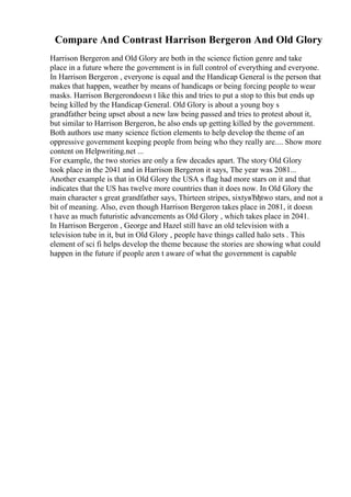 Compare And Contrast Harrison Bergeron And Old Glory
Harrison Bergeron and Old Glory are both in the science fiction genre and take
place in a future where the government is in full control of everything and everyone.
In Harrison Bergeron , everyone is equal and the Handicap General is the person that
makes that happen, weather by means of handicaps or being forcing people to wear
masks. Harrison Bergerondoesn t like this and tries to put a stop to this but ends up
being killed by the Handicap General. Old Glory is about a young boy s
grandfather being upset about a new law being passed and tries to protest about it,
but similar to Harrison Bergeron, he also ends up getting killed by the government.
Both authors use many science fiction elements to help develop the theme of an
oppressive government keeping people from being who they really are.... Show more
content on Helpwriting.net ...
For example, the two stories are only a few decades apart. The story Old Glory
took place in the 2041 and in Harrison Bergeron it says, The year was 2081...
Another example is that in Old Glory the USA s flag had more stars on it and that
indicates that the US has twelve more countries than it does now. In Old Glory the
main character s great grandfather says, Thirteen stripes, sixtyвЂђtwo stars, and not a
bit of meaning. Also, even though Harrison Bergeron takes place in 2081, it doesn
t have as much futuristic advancements as Old Glory , which takes place in 2041.
In Harrison Bergeron , George and Hazel still have an old television with a
television tube in it, but in Old Glory , people have things called halo sets . This
element of sci fi helps develop the theme because the stories are showing what could
happen in the future if people aren t aware of what the government is capable
 