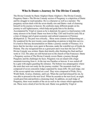 Who Is Dante s Journey In The Divine Comedy
The Divine Comedy by Dante Alighieri Dante Alighieri s The Divine Comedy,
Purgatory Dante s The Divine Comedy section of Purgatory is a depiction of Dante
and his struggle to reach paradise. He is a character as well as a narrator. The
purgatory section deals with the seven deadly sins and Dante s task of cleansing
himself on his journey to heaven. He confronts many different people on his
journey to self righteousness, which help and guide him to his destiny.
Accompanied by Virgil or reason as he is depicted, his quest is a hard journey with
many answers to be found. Dante was born in May 1265 and lived his early life at
a time of change and of great economic and cultural expansion in Florence
(Kirkpatrick 2). The poet was critically... Show more content on Helpwriting.net ...
He wandered for the next twenty years depending on patrons to help him survive.
It is hard to find any documentation on Dante s journey outside of Florence. It is
know that his last days were spent in Ravenna, under the watchful eye of Guido da
Polenta. The city recognized him as a great poet and it was here the last of The
Divine Comedy was written. Dante died shortly after finishing his final and best
work in 1322. His ashes are still buried next to the church of San Francesco. Dante
s Purgatory section of The Divine Comedy covers Dante s journey through
Purgatory and the challenges he faces. Purgatory was an island with a huge
mountain towering from it. At the top was Paradise or heaven. It was sealed off
by a gate with angles guarding the entrance. The bottom was antepurgatory where
the souls that were not ready for the journey resided. The mountain itself was
composed of seven concentric ledges separated by steep cliffs. On each ledge, one
of the seven capital sins waited on a soul. They were composed of Pride, Envy,
Wrath Sloth, Avarice, Gluttony, and Lust. When the soul had released his sin, he
was able to proceed to the next level. When he ascends to the next level, an angle
would greet him and perform a cleansing ritual. In addition, on each ledge of
Purgatory, there were models of the sin as well as the virtues which opposed the
sin. These were a kind of test for the soul. Dante was guided by Virgil or
 