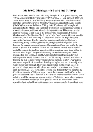 Mt 460-02 Management Policy and Strategy
Unit Seven Scotts Miracle Gro Case Study Analysis XXX Kaplan University MT
460 02 Management Policy and Strategy Dr. Carrie A. O Hare April 22, 2013 Unit
Seven Scotts Miracle Gro Case Study Analysis Introduction The submitted report
identifies Scotts Miracle Gro s strengths, weaknesses, opportunities, and threats
(SWOT) (Pearce amp; Robinson, 2011, p. 140). Key issues will be explored
concerning Scotts Miracle Gro s external environment and solutions developed to
maximize its opportunities or minimize its biggest threats. This comprehensive
analysis will used to add value to the company and its consumers. Synopsis
(Background) of the Situation The Scotts Miracle Gro Company (Scotts), based in
Marysville, Ohio, was formed by a... Show more content on Helpwriting.net ...
Alternative Solutions The three possible solutions to alleviating this issue is
outsourcing, hiring lower waged workers, or slightly lower wages and offer
bonuses for meeting certain milestones. Outsourcing to China may not be the best
solution because it would raise costs in the distribution channel, which is not a
desirable outcome for the long term. Also hiring an outside work force willing to
accept a lower wage could jeopardize quality but the new employees can be
instructed on how to provide quality when manufacturing the products which
would generate a short term increase in costs for training. The other alternative is
to move the plan to more friendly manufacturing state and slightly lower current
employees wages if it is considered that they are higher, and also to identify areas
where money can be saved. This would retain human capital which has led to
productivity improvements which have averaged six per cent per year (Pearce
amp; Robinson, 2011, p. 26 4). In this section, you demonstrate your expertise by
identifying a couple of different ways to solve the problem you identified in the
previous section! Selected Solution to the Problem The most economical and viable
solution would be to move production outside of California. Areas where costs can
be saved are in the distribution of the products and in the procurement of raw
materials. Scott s should search for areas where expenses can be lowered and costs
 