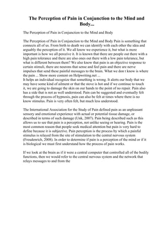 The Perception of Pain in Conjunction to the Mind and
Body...
The Perception of Pain in Conjunction to the Mind and Body
The Perception of Pain in Conjunction to the Mind and Body Pain is something that
connects all of us. From birth to death we can identify with each other the idea and
arguably the perception of it. We all know we experience it, but what is more
important is how we all perceive it. It is known that there are people out there with a
high pain tolerance and there are also ones out there with a low pain tolerance, but
what is different between them? We also know that pain is an objective response to
certain stimuli, there are neurons that sense and feel pain and there are nerve
impulses that send these painful messages to the brain. What we don t know is where
the pain ... Show more content on Helpwriting.net ...
It helps an individual recognize that something is wrong. It alerts our body that we
may have some kind of ailment or that the stove is hot and if we continue to touch
it, we are going to damage the skin on our hands to the point of no repair. Pain also
has a side that is not as well understood. Pain can be suggested and eventually felt
through the process of hypnosis, pain can also be felt at times where there is no
know stimulus. Pain is very often felt, but much less understood.
The International Association for the Study of Pain defined pain as an unpleasant
sensory and emotional experience with actual or potential tissue damage, or
described in terms of such damage (Unk, 2007). Pain being described such as this
allows us to see that pain is a perception, not unlike seeing or hearing. Pain is the
most common reason that people seek medical attention but pain is very hard to
define because it is subjective. Pain perception is the process by which a painful
stimulus is relayed from the site of stimulation to the central nervous system
(Freudenrich, 2008). In order to determine if pain is a perception of the mind or if it
is biological we must first understand how the process of pain works.
If we look at the brain as if it were a central computer that controlled all of the bodily
functions, then we would refer to the central nervous system and the network that
relays messages to and from the
 