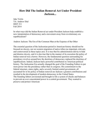 How Did The Indian Removal Act Under President
Jackson...
Jake Vertin
TA: Andrew Dial
HIST 211
Fall 2014
In what ways did the Indian Removal act under President Jackson help establish a
new interpretation of democracy and a movement away from revolutionary era
republicanism?
Andrew Jackson: The Era of the Common Man at the Expense of the Other
The essential question of the Jacksonian period in American history should not be
focused on slavery, nor on western migration of native tribes (as important, relevant,
and controversial as these topics are). It is true that his administration did try to hide
and dismiss slavery, and it is also true that in the manner of its execution the policy of
Indian removal was a horror. However, the fundamental question surrounding his
presidency revolves around how the doctrines of democracy replaced the doctrines of
republicanism. Indeed, Jackson had a powerful contribution to American political
history. The Jacksonian Era actually changed the goal of the Founding Fathers to put
more power into the presidency rather than in congress. His commitment to the
federal structure, states rights, and a severely limited central government, all
accounted for in his policy of Indian removal are Jackson s greatest contributions and
resulted in the development of modern democracy in the United States.
The founding fathers envisioned and brought to life a system of checks and balances
to prevent an over concentrated power in a central government. They wanted to
preserve and protect American
 