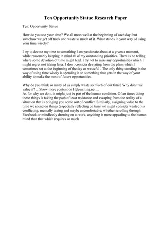 Ten Opportunity Statue Research Paper
Ten: Opportunity Statue
How do you use your time? We all mean well at the beginning of each day, but
somehow we get off track and waste so much of it. What stands in your way of using
your time wisely?
I try to devote my time to something I am passionate about at a given a moment,
while reasonably keeping in mind all of my outstanding priorities. There is no telling
where some devotion of time might lead. I try not to miss any opportunities which I
might regret not taking later. I don t consider deviating from the plans which I
sometimes set at the beginning of the day as wasteful . The only thing standing in the
way of using time wisely is spending it on something that gets in the way of your
ability to make the most of future opportunities.
Why do you think so many of us simply waste so much of our time? Why don t we
value it? ... Show more content on Helpwriting.net ...
As for why we do it, it might just be part of the human condition. Often times doing
these things is taking the path of least resistance and escaping from the reality of a
situation that is bringing you some sort of conflict. Similarly, assigning value to the
time we spend on things (especially reflecting on time we might consider wasted ) is
conflicting, mentally taxing and maybe uncomfortable; whether scrolling through
Facebook or mindlessly droning on at work, anything is more appealing to the human
mind than that which requires so much
 