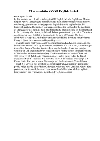 Characteristics Of Old English Period
Old English Period
In this research paper I will be talking for Old English, Middle English and Modern
English Period, I am going to summarize their main characteristics such as: history,
vocabulary, grammar and writing system. English literature begins before the
fourteenth century. The unity of language consists on the one hand in the insistence
of a language which remains from first to last fairly intelligible and on the other hand
in the continuity of written records handed down generation to generation. These two
conditions were not fulfilled in England until the days of Chaucer. The first
contributor is Anglo Saxon literature and the second is the literature imported from
France ... Show more content on Helpwriting.net ...
The Anglo Saxon poetry is generally wistful in form and edifying in spirit, one long
lamentation breathed forth by the zeal and new converts to Christianity. Even though
the earliest forms of English literature have perished and we know that nothing
whatever of Old English poetry in its rudest shape. All the earliest literature consists
of four ancient volumes (manuscripts). The first one is that of Beowulf from the
10th century with Judith in it. This manuscript is safely preserved in the British
museum and for the first time it is published in 1815. The second manuscript is the
Exeter Book, third one is Junian Manuscript and the fourth one is Vercelli Book.
Though it is very old this literature has some literal value, it is mainly contained of
poetry which may be divided into Old Pagan Poetry and New Christian Poetry. Both
poetries are written with the same verse stressed and alliterative while as stylistic
figures mostly had synonymies, metaphors, hyperbolas, epithets
 