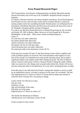 Ezra Pound Research Paper
The Young Genius: Ezra Pound s influenced poetry on Benito Mussolini and the
Fascist movement, time of his stay in St. Elizabeth s Hospital and the concept of
Imagism.
If a nation s literature declines, the nation atrophies and decays. (Ezra Pound Quotes)
Ezra Pound was not a man of many words, but he certainly did have a knack for
turning simple words into something beautiful. Pounds poetry was influenced by his
fascination with Benito Mussolini and the Fascist movement, the time of his stay in
St. Elizabeth s Hospital and the concept of Imagism.
It is safe to say that Ezra Pound did not live a boring life growing up. He was born
on October 30, 1885 in Hailey, Idaho. However, he was brought up in Wyncote,
Philadelphia. At the small ... Show more content on Helpwriting.net ...
Canto 13
If a man have not order within him
He cannot spread order about him;
And if a man have not order within him
His family will not act with due order;
And if the prince have not order within him
He cannot put order in his dominions. (Lines 46 51)
In the previous excerpt of Canto 13, the three literacy terms refrain; anaphora and
a hint of didactic poetry are involved. The word and phrase order appear in every
line of the excerpt. It is repeated to not only get the meaning across, but to make a
significant indent in the readers mind while reading the poem. The hint of didactic
poetry is shown in this poem, I believe, because Pound is telling the reader without
order you cannot do a few things such as spread order about him, family will not act,
and one cannot put order in his dominions. In a way, that is teaching the pros of order.
From this poem I can infer that Ezra Pound is stating that whether or not he is ruled
by an imperialistic power: everyday is going to be the same, for everybody. The last
line Imperial power is? And to us what is it? means that no matter government is
enforced, their everyday life is not going to change.
Cantos XLIX: For The Seven Lakes
Sun up; work
Sundown; to rest
Dig well and drink of the water
Dig field; eat of the grain
Imperial power is? And to us what is it?
The fourth; the dimension of stillness.
And the power over wild beasts. (Lines 42 48)
In this excerpt of a free versed
 