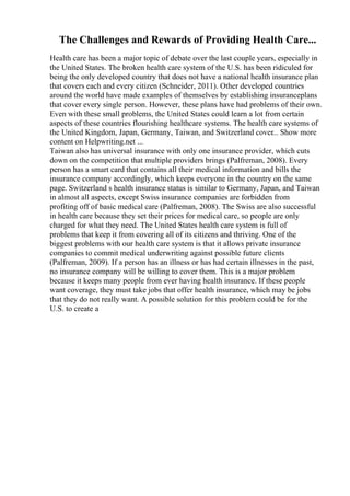 The Challenges and Rewards of Providing Health Care...
Health care has been a major topic of debate over the last couple years, especially in
the United States. The broken health care system of the U.S. has been ridiculed for
being the only developed country that does not have a national health insurance plan
that covers each and every citizen (Schneider, 2011). Other developed countries
around the world have made examples of themselves by establishing insuranceplans
that cover every single person. However, these plans have had problems of their own.
Even with these small problems, the United States could learn a lot from certain
aspects of these countries flourishing healthcare systems. The health care systems of
the United Kingdom, Japan, Germany, Taiwan, and Switzerland cover... Show more
content on Helpwriting.net ...
Taiwan also has universal insurance with only one insurance provider, which cuts
down on the competition that multiple providers brings (Palfreman, 2008). Every
person has a smart card that contains all their medical information and bills the
insurance company accordingly, which keeps everyone in the country on the same
page. Switzerland s health insurance status is similar to Germany, Japan, and Taiwan
in almost all aspects, except Swiss insurance companies are forbidden from
profiting off of basic medical care (Palfreman, 2008). The Swiss are also successful
in health care because they set their prices for medical care, so people are only
charged for what they need. The United States health care system is full of
problems that keep it from covering all of its citizens and thriving. One of the
biggest problems with our health care system is that it allows private insurance
companies to commit medical underwriting against possible future clients
(Palfreman, 2009). If a person has an illness or has had certain illnesses in the past,
no insurance company will be willing to cover them. This is a major problem
because it keeps many people from ever having health insurance. If these people
want coverage, they must take jobs that offer health insurance, which may be jobs
that they do not really want. A possible solution for this problem could be for the
U.S. to create a
 