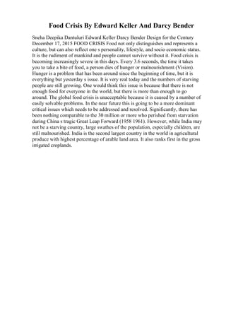 Food Crisis By Edward Keller And Darcy Bender
Sneha Deepika Dantuluri Edward Keller Darcy Bender Design for the Century
December 17, 2015 FOOD CRISIS Food not only distinguishes and represents a
culture, but can also reflect one s personality, lifestyle, and socio economic status.
It is the rudiment of mankind and people cannot survive without it. Food crisis is
becoming increasingly severe in this days. Every 3.6 seconds, the time it takes
you to take a bite of food, a person dies of hunger or malnourishment (Vision).
Hunger is a problem that has been around since the beginning of time, but it is
everything but yesterday s issue. It is very real today and the numbers of starving
people are still growing. One would think this issue is because that there is not
enough food for everyone in the world, but there is more than enough to go
around. The global food crisis is unacceptable because it is caused by a number of
easily solvable problems. In the near future this is going to be a more dominant
critical issues which needs to be addressed and resolved. Significantly, there has
been nothing comparable to the 30 million or more who perished from starvation
during China s tragic Great Leap Forward (1958 1961). However, while India may
not be a starving country, large swathes of the population, especially children, are
still malnourished. India is the second largest country in the world in agricultural
produce with highest percentage of arable land area. It also ranks first in the gross
irrigated croplands.
 