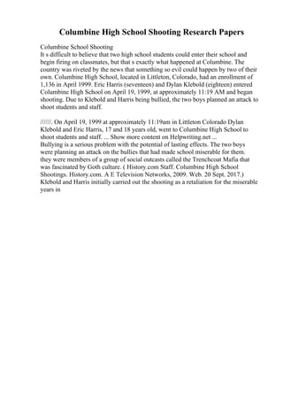 Columbine High School Shooting Research Papers
Columbine School Shooting
It s difficult to believe that two high school students could enter their school and
begin firing on classmates, but that s exactly what happened at Columbine. The
country was riveted by the news that something so evil could happen by two of their
own. Columbine High School, located in Littleton, Colorado, had an enrollment of
1,136 in April 1999. Eric Harris (seventeen) and Dylan Klebold (eighteen) entered
Columbine High School on April 19, 1999, at approximately 11:19 AM and began
shooting. Due to Klebold and Harris being bullied, the two boys planned an attack to
shoot students and staff.
//////. On April 19, 1999 at approximately 11:19am in Littleton Colorado Dylan
Klebold and Eric Harris, 17 and 18 years old, went to Columbine High School to
shoot students and staff. ... Show more content on Helpwriting.net ...
Bullying is a serious problem with the potential of lasting effects. The two boys
were planning an attack on the bullies that had made school miserable for them.
they were members of a group of social outcasts called the Trenchcoat Mafia that
was fascinated by Goth culture. ( History.com Staff. Columbine High School
Shootings. History.com. A E Television Networks, 2009. Web. 20 Sept. 2017.)
Klebold and Harris initially carried out the shooting as a retaliation for the miserable
years in
 