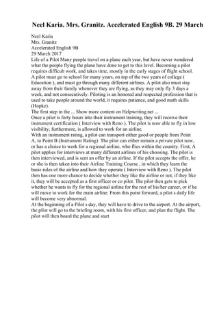 Neel Karia. Mrs. Granitz. Accelerated English 9B. 29 March
Neel Karia
Mrs. Granitz
Accelerated English 9B
29 March 2017
Life of a Pilot Many people travel on a plane each year, but have never wondered
what the people flying the plane have done to get to this level. Becoming a pilot
requires difficult work, and takes time, mostly in the early stages of flight school.
A pilot must go to school for many years, on top of the two years of college (
Education ), and must go through many different airlines. A pilot also must stay
away from their family whenever they are flying, as they may only fly 3 days a
week, and not consecutively. Piloting is an honored and respected profession that is
used to take people around the world, it requires patience, and good math skills
(Hopke).
The first step in the ... Show more content on Helpwriting.net ...
Once a pilot is forty hours into their instrument training, they will receive their
instrument certification ( Interview with Reno ). The pilot is now able to fly in low
visibility, furthermore, is allowed to work for an airline.
With an instrument rating, a pilot can transport either good or people from Point
A, to Point B (Instrument Rating). The pilot can either remain a private pilot now,
or has a choice to work for a regional airline, who flies within the country. First, A
pilot applies for interviews at many different airlines of his choosing. The pilot is
then interviewed, and is sent an offer by an airline. If the pilot accepts the offer, he
or she is then taken into their Airline Training Course , in which they learn the
basic rules of the airline and how they operate ( Interview with Reno ). The pilot
then has one more chance to decide whether they like the airline or not, if they like
it, they will be accepted as a first officer or co pilot. The pilot then gets to pick
whether he wants to fly for the regional airline for the rest of his/her career, or if he
will move to work for the main airline. From this point forward, a pilot s daily life
will become very abnormal.
At the beginning of a Pilot s day, they will have to drive to the airport. At the airport,
the pilot will go to the briefing room, with his first officer, and plan the flight. The
pilot will then board the plane and start
 
