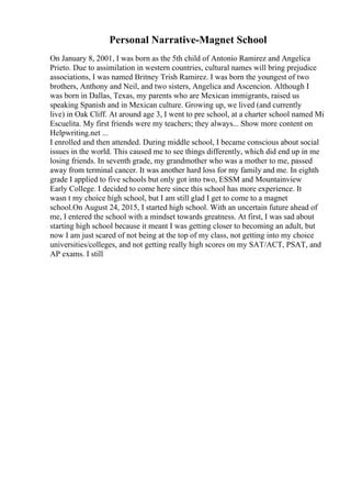 Personal Narrative-Magnet School
On January 8, 2001, I was born as the 5th child of Antonio Ramirez and Angelica
Prieto. Due to assimilation in western countries, cultural names will bring prejudice
associations, I was named Britney Trish Ramirez. I was born the youngest of two
brothers, Anthony and Neil, and two sisters, Angelica and Ascencion. Although I
was born in Dallas, Texas, my parents who are Mexican immigrants, raised us
speaking Spanish and in Mexican culture. Growing up, we lived (and currently
live) in Oak Cliff. At around age 3, I went to pre school, at a charter school named Mi
Escuelita. My first friends were my teachers; they always... Show more content on
Helpwriting.net ...
I enrolled and then attended. During middle school, I became conscious about social
issues in the world. This caused me to see things differently, which did end up in me
losing friends. In seventh grade, my grandmother who was a mother to me, passed
away from terminal cancer. It was another hard loss for my family and me. In eighth
grade I applied to five schools but only got into two, ESSM and Mountainview
Early College. I decided to come here since this school has more experience. It
wasn t my choice high school, but I am still glad I get to come to a magnet
school.On August 24, 2015, I started high school. With an uncertain future ahead of
me, I entered the school with a mindset towards greatness. At first, I was sad about
starting high school because it meant I was getting closer to becoming an adult, but
now I am just scared of not being at the top of my class, not getting into my choice
universities/colleges, and not getting really high scores on my SAT/ACT, PSAT, and
AP exams. I still
 