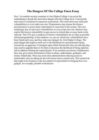 The Dangers Of The College Faces Essay
Part 1 As another security examiner at Aim Higher College I was given the
undertaking to decide the main three dangers that the College faces. Consistently
innovation is actualized in numerous associations. This innovation may settle past
vulnerabilities or even make new one. Programmers may misuse this known
powerlessness to access basic information or cause hurt in the system. This new
technology may fix previous vulnerabilities or even create new one. Hackers may
exploit this known vulnerability to gain access to critical data or cause harm in the
network. The CVE give a rundown of known vulnerabilities for as often as possible
utilized programming. In the rundown, we can see which new vulnerabilities have
been found each year, and they make new dangers for Aim Higher College. The
main danger that ought to mull over is the likelihood of a powerlessness being
misused by an aggressor. Contingent upon which frameworks they are utilizing they
may need to upgrade them or fix them to decrease the likelihood of being ruptured,
and in addition shutting the required ports. If an assailant can misuse a helplessness
they may get to basic information of their workers, understudies, graduates, and
money related data. They may even close administrations denying access to
understudies who are taking on the web classes from a remote area. The second risk
that ought to be locations is the new pattern of representatives bringing their own
gadgets, for example, portable workstations
 