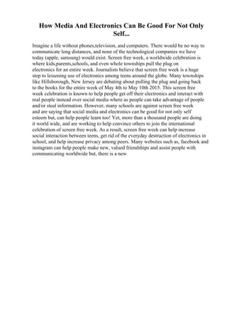 How Media And Electronics Can Be Good For Not Only
Self...
Imagine a life without phones,television, and computers. There would be no way to
communicate long distances, and none of the technological companies we have
today (apple, samsung) would exist. Screen free week, a worldwide celebration is
where kids,parents,schools, and even whole townships pull the plug on
electronics for an entire week. Journalists believe that screen free week is a huge
step to lessening use of electronics among teens around the globe. Many townships
like Hillsborough, New Jersey are debating about pulling the plug and going back
to the books for the entire week of May 4th to May 10th 2015. This screen free
week celebration is known to help people get off their electronics and interact with
real people instead over social media where as people can take advantage of people
and/or steal information. However, many schools are against screen free week
and are saying that social media and electronics can be good for not only self
esteem but, can help people learn too! Yet, more than a thousand people are doing
it world wide, and are working to help convince others to join the international
celebration of screen free week. As a result, screen free week can help increase
social interaction between teens, get rid of the everyday destruction of electronics in
school, and help increase privacy among peers. Many websites such as, facebook and
instagram can help people make new, valued friendships and assist people with
communicating worldwide but, there is a new
 