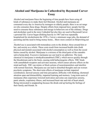 Alcohol and Marijuana in Catherdral by Raymond Carver
Essay
Alcohol and marijuana Since the beginning of time people have been using all
kinds of substances to make them feel liberated. Alcohol and marijuana are
consumed every day in America by teenagers to elderly people; there is no set range
on who consumes these drugs. Despite efforts from imposed laws: people feel the
need to consume these substances and encage in behaviors out of the ordinary. Drugs
and alcoholare used in the story Cathedral but also they are used in Raymond Carver
s personal life. Carver began drinking heavily in 1967 and was repeatedly
hospitalized for alcoholismin the 1970 s. Carver s minimum wage jobs, the demand of
parenting and the need to bring money home... Show more content on Helpwriting.net
...
Alcohol use is associated with tremendous costs to the drinker, those around him or
her, and society as a whole. These costs result from increased health risks (both
physical and mental) associated with alcohol consumption as well as from the social
harms caused by alcohol. Marijuana is a mixture of the dried parts of the cannabis
sativa hemp plant. Excessive marijuana use can lead to an addiction. The main
chemical in marijuana is tetrahydrocannabinol (THC), which moves quickly through
the bloodstream and to the brain, causing mild hallucinogenic effects. THC binds
with cannabdnob receptors and activates neurons, which causes adverse effects on the
mind and body. THC can mimic or block actions of neurotransmitters and interfere
with normal functions. Marijuana use can lead to disturbed thoughts and can worsen
psychotic symptoms. The short term effects of marijuana include impaired
coordination; skewed sensory and time perception; difficulty with thinking; shortened
attention span and distractibility; impaired learning and memory. Long term users of
marijuana often experience lowered motivation and some can experience anxiety,
panic attacks, respiratory illness, and increased heart rate and risk of heart attack.
Being intoxicated is unappealing because the drunk end up hurting the feelings of
their family and friends. In
 