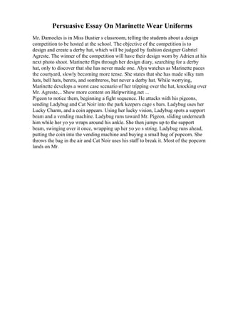 Persuasive Essay On Marinette Wear Uniforms
Mr. Damocles is in Miss Bustier s classroom, telling the students about a design
competition to be hosted at the school. The objective of the competition is to
design and create a derby hat, which will be judged by fashion designer Gabriel
Agreste. The winner of the competition will have their design worn by Adrien at his
next photo shoot. Marinette flips through her design diary, searching for a derby
hat, only to discover that she has never made one. Alya watches as Marinette paces
the courtyard, slowly becoming more tense. She states that she has made silky ram
hats, bell hats, berets, and sombreros, but never a derby hat. While worrying,
Marinette develops a worst case scenario of her tripping over the hat, knocking over
Mr. Agreste,... Show more content on Helpwriting.net ...
Pigeon to notice them, beginning a fight sequence. He attacks with his pigeons,
sending Ladybug and Cat Noir into the park keepers cage s bars. Ladybug uses her
Lucky Charm, and a coin appears. Using her lucky vision, Ladybug spots a support
beam and a vending machine. Ladybug runs toward Mr. Pigeon, sliding underneath
him while her yo yo wraps around his ankle. She then jumps up to the support
beam, swinging over it once, wrapping up her yo yo s string. Ladybug runs ahead,
putting the coin into the vending machine and buying a small bag of popcorn. She
throws the bag in the air and Cat Noir uses his staff to break it. Most of the popcorn
lands on Mr.
 
