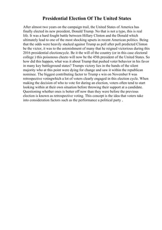 Presidential Election Of The United States
After almost two years on the campaign trail, the United States of America has
finally elected its new president, Donald Trump. No that is not a typo, this is real
life. It was a hard fought battle between Hillary Clinton and the Donald which
ultimately lead to one of the most shocking upsets in recent American politics. Being
that the odds were heavily stacked against Trump as poll after poll predicted Clinton
be the victor, it was to the astonishment of many that he reigned victorious during this
2016 presidential electioncycle. Be it the will of the country (or in this case electoral
college ) this poisonous cheeto will now be the 45th president of the United States. So
how did this happen, what was it about Trump that pushed voter behavior in his favor
in many key battleground states? Trumps victory lies in the hands of the silent
majority who at this point were dying for change and saw it within the republican
nominee. The biggest contributing factor to Trump s win on November 8 was
retrospective votingwhich a lot of voters clearly engaged in this election cycle. When
making the decision of who to vote for during an election, voters often tend to start
looking within at their own situation before throwing their support at a candidate.
Questioning whether ones is better off now than they were before the previous
election is known as retrospective voting. This concept is the idea that voters take
into consideration factors such as the performance a political party ,
 