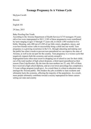 Teenage Pregnancy Is A Vicious Cycle
Skylynn Cavalli
Brussin
English 101
29 June, 2015
Baby Proofing Our Youth
According to the Arizona Department of Health Services 8,715 teenagers 19 years
old or less were impregnated in 2013. 2,385 of these pregnancies were contributed
by teens ranging in ages 15 through 17 years old, in which 1,985 resulted in live
births. Meaning, only 400 out of 2,385 of our little sisters, daughters, nieces, and
even best friends weren t able to successfully bring a child into our world. Teen
pregnancy is a growing occurrence in the U.S., through educating and making sure
the public has what it needs to prevent teen parenthood we can improve the state of
Arizona, as well as do our part for the country. Teen pregnancy is a vicious cycle that
negatively impacts both the economy and society around it.
Impregnated teens often must resort to dropping out of school to care for their child;
out of the total number of high school dropouts, a third report parenthood as their
reason (Tara Culp Ressler). By the time the teen mothers are 22, only 50% of them
have received a high school diploma, and an even lower percentage has completed a
2 4 year college program (youth.gov). As a result there is a drop in education rates
amongst the Arizona public. This hinders the jobs available to state residents and
ultimately hurts the economy, affecting the majority of the population. As a result,
more people ultimately contribute toward a society unprepared for future careers
setting our state and country
 