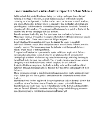 Transformational Leaders And Its Impact On School Schools
Public school districts in Illinois are facing ever rising challenges from a lack of
funding, a shortage of teachers, an ever increasing danger of traumatic events
occurring on school grounds, a decline teacher moral, an increase in at risk students,
and others. During this difficult time it is imperative that the leaders of districts are
providing their stakeholders the leadershipnecessary to move the district forward in
educating all of its students. Transformational leaders are best suited to deal with the
multiple and diverse challenges that face districts.
Transformational leadership was first introduced into our lexicon by James
MacGregor Burns, a presidential biographer. Burns believed transformational leaders
were leaders who ... Show more content on Helpwriting.net ...
2.Individualized Consideration represent the degree the leader responds to
individual follower s needs. How the leader acts as a coach to the follower provides
empathy, support. The leader recognized the induvial contributes each follower
makes, or can make, to the organization.
3.Inspirational Motivation represents the leader s ability to inspire their follower
through articulating their vision. Followers are challenged with accountability
through high standards while motiving the followers through providing meaning to
the difficult tasks they are charged with. This provides meaning and creates a sense
of urgency which leads follower to commit deeply to the task at hand.
4.Idealized Influence represents the leader s ability to be a role model for ethical
behavior. Through the leaders ethical decision they build trust and respect with their
followers.
These comments applied to transformational superintendents can be express in many
ways. Below you will find a general application of the components for the school
leaders.
Transformational leaders begin with the development of a vision for their district that
provides a view of the future that will excite and convert potential followers.
Transformational leader must find a system that allows the district and stakeholders
to move forward. This often involves embracing change and challenging the status
qou. It is important to note that transformational leader will
 