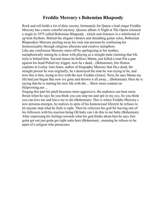 Freddie Mercury s Bohemian Rhapsody
Rock and roll holds a lot of dirty secrets, fortunately for Queen s lead singer Freddie
Mercury has a more colorful mystery. Queens album A Night at The Opera released
a single in 1975 called Bohemian Rhapsody , which sent listeners in a whirlwind of
up beat rhythms. Behind the elegant vibratos and shredding guitar solos, Bohemian
Rhapsodyis Mercury peeling away his rock star persona by confessing his
homosexuality through religious allusions and creative metaphors.
Like any confession Mercury starts off by apologizing to his mother,
metaphorically stating he is done with playing as a straight male claiming that life
style is behind him. Second stanza he bellows Mama, just killed a man Put a gun
against his head Pulled my trigger, now he s dead... (Bohemian), Jim Hutton
explains to Lesley Ann Jones, author of biography Mercury that He,s dead, the
straight person he was originally, he s destroyed the man he was trying to be, and
now this is him, trying to live with the new Freddie (Jones). Next, he says Mama my
life had just begun But now ive gone and thrown it all away... (Bohemian). Here he is
saying that he is starting his new life with the ... Show more content on
Helpwriting.net ...
Singing this part his pitch becomes more aggressive, the audience can hear more
throat when he says So you think you can stop me and spit in my eye, So you think
you can love me and leave me to die (Bohemian). This is where Freddie Mercury s
new persona emerges, he realizes in spite of his homosexual lifestyle he refuses to
let anyone stop what he feels is right. Then he criticizes his god for leaving one of
his followers with his reaction being Oh baby can t do this to me baby (Bohemian).
After expressing his feelings towards what his god thinks about him he says Just
gotta get out just gotta get right outta here (Bohemian) , meaning he refuses to be
apart of a religion who persecutes
 