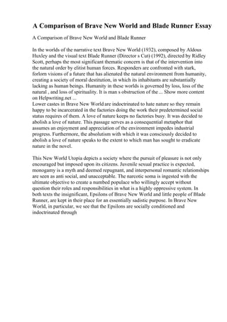 A Comparison of Brave New World and Blade Runner Essay
A Comparison of Brave New World and Blade Runner
In the worlds of the narrative text Brave New World (1932), composed by Aldous
Huxley and the visual text Blade Runner (Director s Cut) (1992), directed by Ridley
Scott, perhaps the most significant thematic concern is that of the intervention into
the natural order by elitist human forces. Responders are confronted with stark,
forlorn visions of a future that has alienated the natural environment from humanity,
creating a society of moral destitution, in which its inhabitants are substantially
lacking as human beings. Humanity in these worlds is governed by loss, loss of the
natural , and loss of spirituality. It is man s obstruction of the ... Show more content
on Helpwriting.net ...
Lower castes in Brave New World are indoctrinated to hate nature so they remain
happy to be incarcerated in the factories doing the work their predetermined social
status requires of them. A love of nature keeps no factories busy. It was decided to
abolish a love of nature. This passage serves as a consequential metaphor that
assumes an enjoyment and appreciation of the environment impedes industrial
progress. Furthermore, the absolutism with which it was consciously decided to
abolish a love of nature speaks to the extent to which man has sought to eradicate
nature in the novel.
This New World Utopia depicts a society where the pursuit of pleasure is not only
encouraged but imposed upon its citizens. Juvenile sexual practice is expected,
monogamy is a myth and deemed repugnant, and interpersonal romantic relationships
are seen as anti social, and unacceptable. The narcotic soma is ingested with the
ultimate objective to create a numbed populace who willingly accept without
question their roles and responsibilities in what is a highly oppressive system. In
both texts the insignificant, Epsilons of Brave New World and little people of Blade
Runner, are kept in their place for an essentially sadistic purpose. In Brave New
World, in particular, we see that the Epsilons are socially conditioned and
indoctrinated through
 