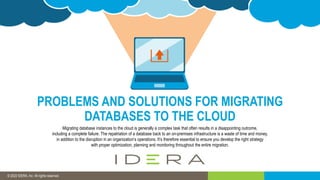 © 2019 IDERA, Inc. All rights reserved.
© 2022 IDERA, Inc. All rights reserved.
PROBLEMS AND SOLUTIONS FOR MIGRATING
DATABASES TO THE CLOUD
Migrating database instances to the cloud is generally a complex task that often results in a disappointing outcome,
including a complete failure. The repatriation of a database back to an on-premises infrastructure is a waste of time and money,
in addition to the disruption in an organization’s operations. It’s therefore essential to ensure you develop the right strategy
with proper optimization, planning and monitoring throughout the entire migration.
 
