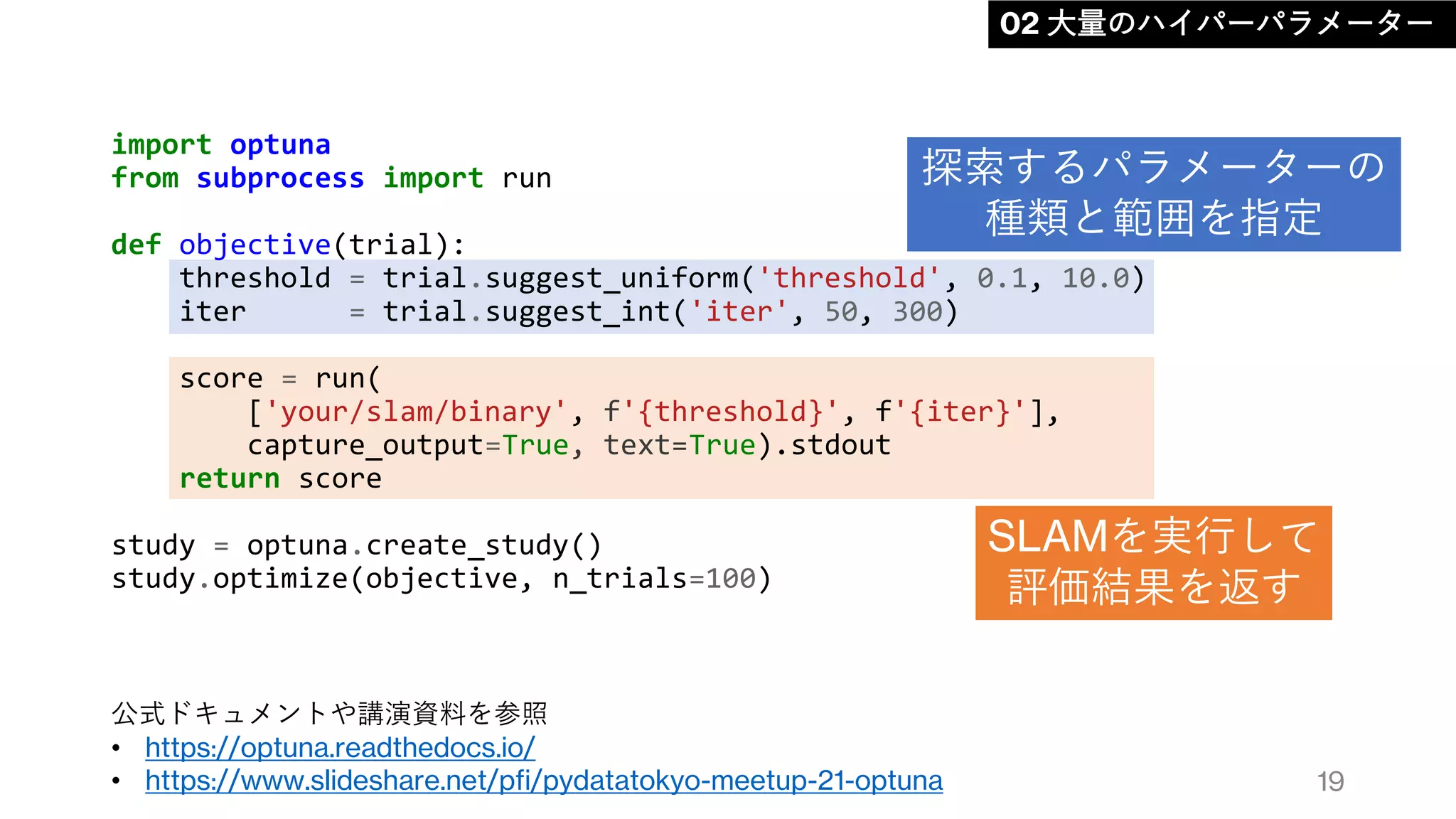 import optuna
from subprocess import run
def objective(trial):
threshold = trial.suggest_uniform('threshold', 0.1, 10.0)
iter = trial.suggest_int('iter', 50, 300)
score = run(
['your/slam/binary', f'{threshold}', f'{iter}'],
capture_output=True, text=True).stdout
return score
study = optuna.create_study()
study.optimize(objective, n_trials=100)
19
02 大量のハイパーパラメーター
探索するパラメーターの
種類と範囲を指定
SLAMを実行して
評価結果を返す
公式ドキュメントや講演資料を参照
• https://optuna.readthedocs.io/
• https://www.slideshare.net/pfi/pydatatokyo-meetup-21-optuna
 