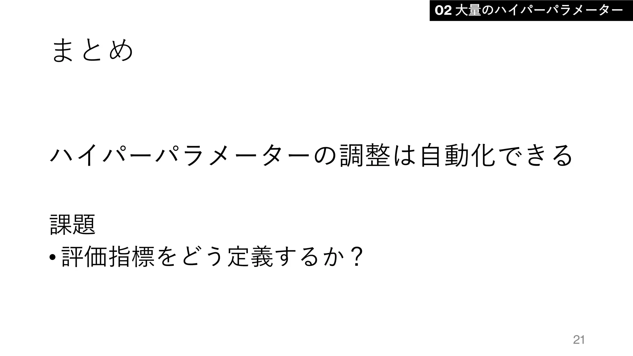 まとめ
ハイパーパラメーターの調整は自動化できる
課題
• 評価指標をどう定義するか？
21
02 大量のハイパーパラメーター
 