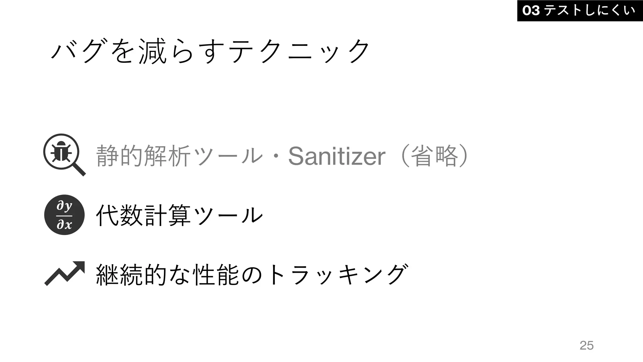 バグを減らすテクニック
静的解析ツール・Sanitizer（省略）
代数計算ツール
継続的な性能のトラッキング
25
03 テストしにくい
𝝏𝒚
𝝏𝒙
 