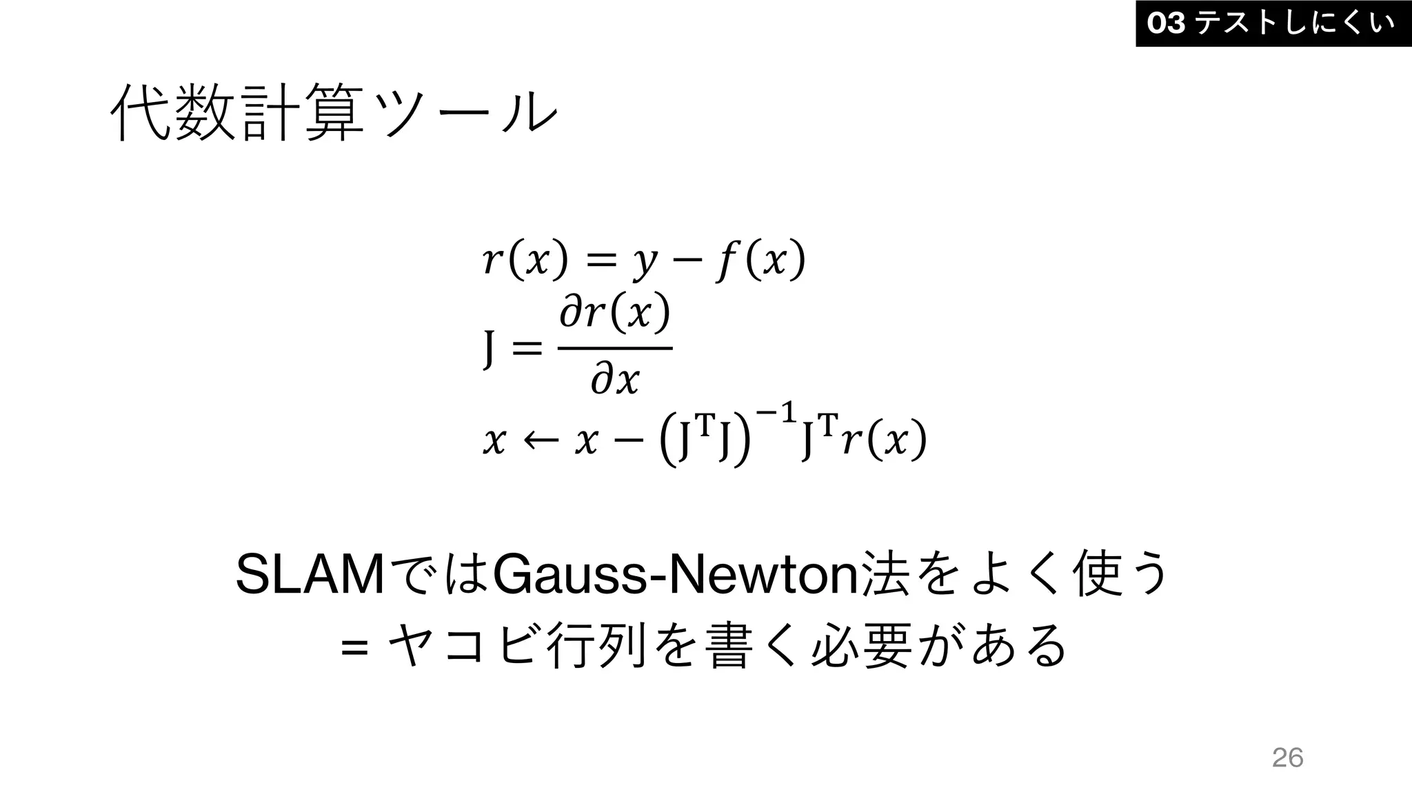 代数計算ツール
SLAMではGauss-Newton法をよく使う
= ヤコビ行列を書く必要がある
26
03 テストしにくい
𝑟 𝑥 = 𝑦 − 𝑓 𝑥
J =
𝜕𝑟 𝑥
𝜕𝑥
𝑥 ← 𝑥 − JT
J
−1
JT
𝑟 𝑥
 