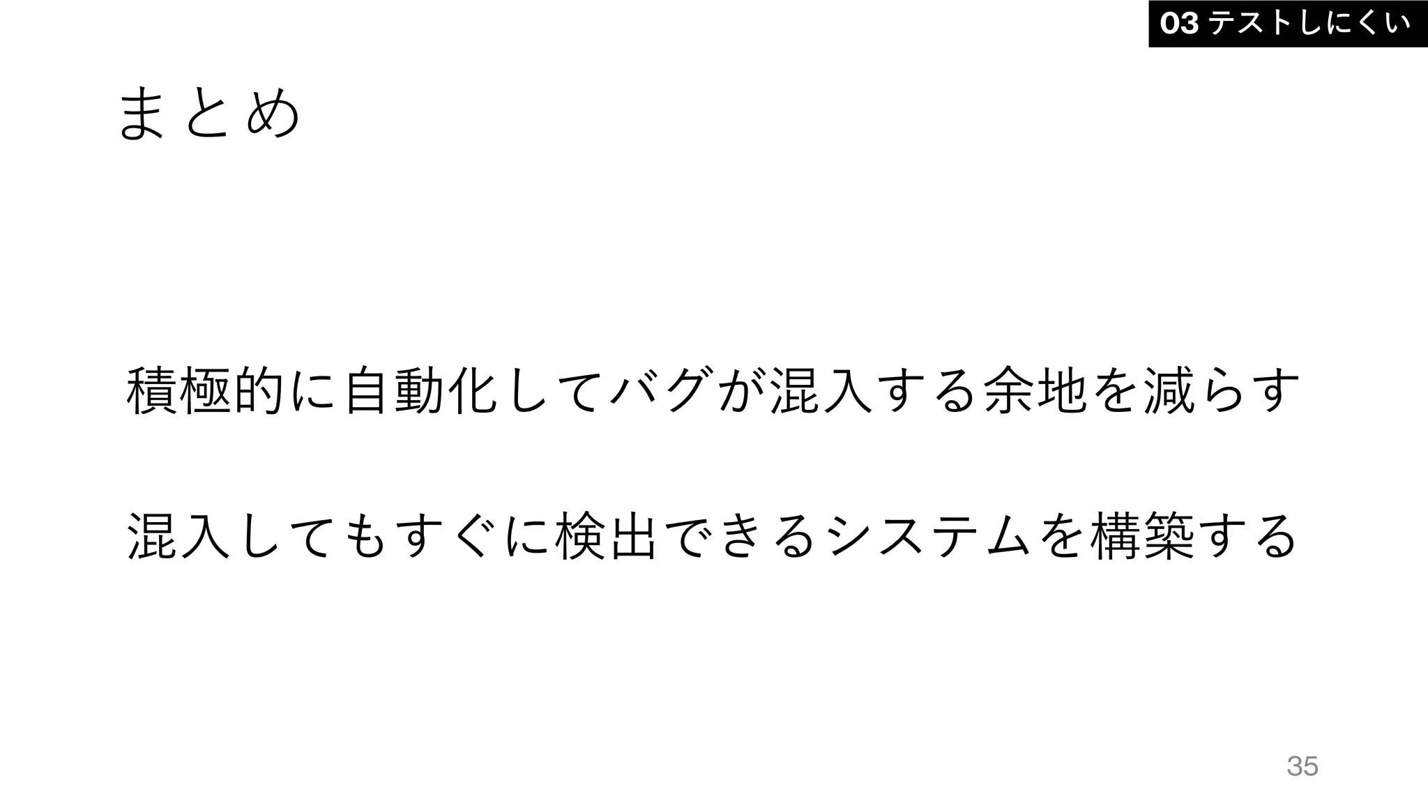 まとめ
積極的に自動化してバグが混入する余地を減らす
混入してもすぐに検出できるシステムを構築する
35
03 テストしにくい
 
