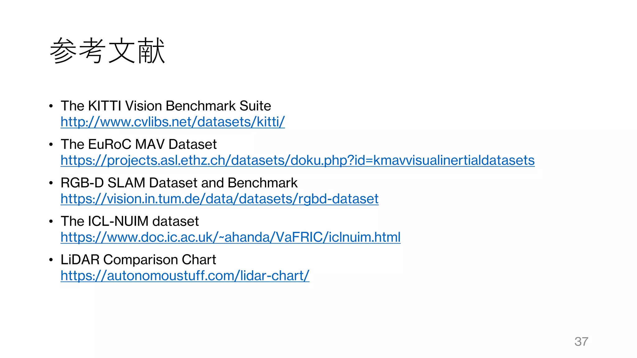 参考文献
• The KITTI Vision Benchmark Suite
http://www.cvlibs.net/datasets/kitti/
• The EuRoC MAV Dataset
https://projects.asl.ethz.ch/datasets/doku.php?id=kmavvisualinertialdatasets
• RGB-D SLAM Dataset and Benchmark
https://vision.in.tum.de/data/datasets/rgbd-dataset
• The ICL-NUIM dataset
https://www.doc.ic.ac.uk/~ahanda/VaFRIC/iclnuim.html
• LiDAR Comparison Chart
https://autonomoustuff.com/lidar-chart/
37
 