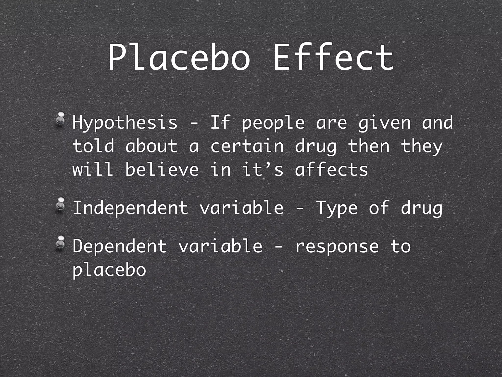 Placebo Effect
Hypothesis - If people are given and
told about a certain drug then they
will believe in it’s affects

Independent variable - Type of drug

Dependent variable - response to
placebo
 