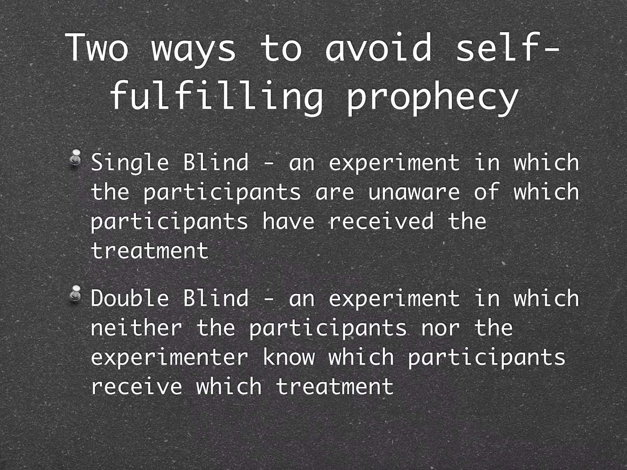 Two ways to avoid self-
  fulfilling prophecy
 Single Blind - an experiment in which
 the participants are unaware of which
 participants have received the
 treatment

 Double Blind - an experiment in which
 neither the participants nor the
 experimenter know which participants
 receive which treatment
 