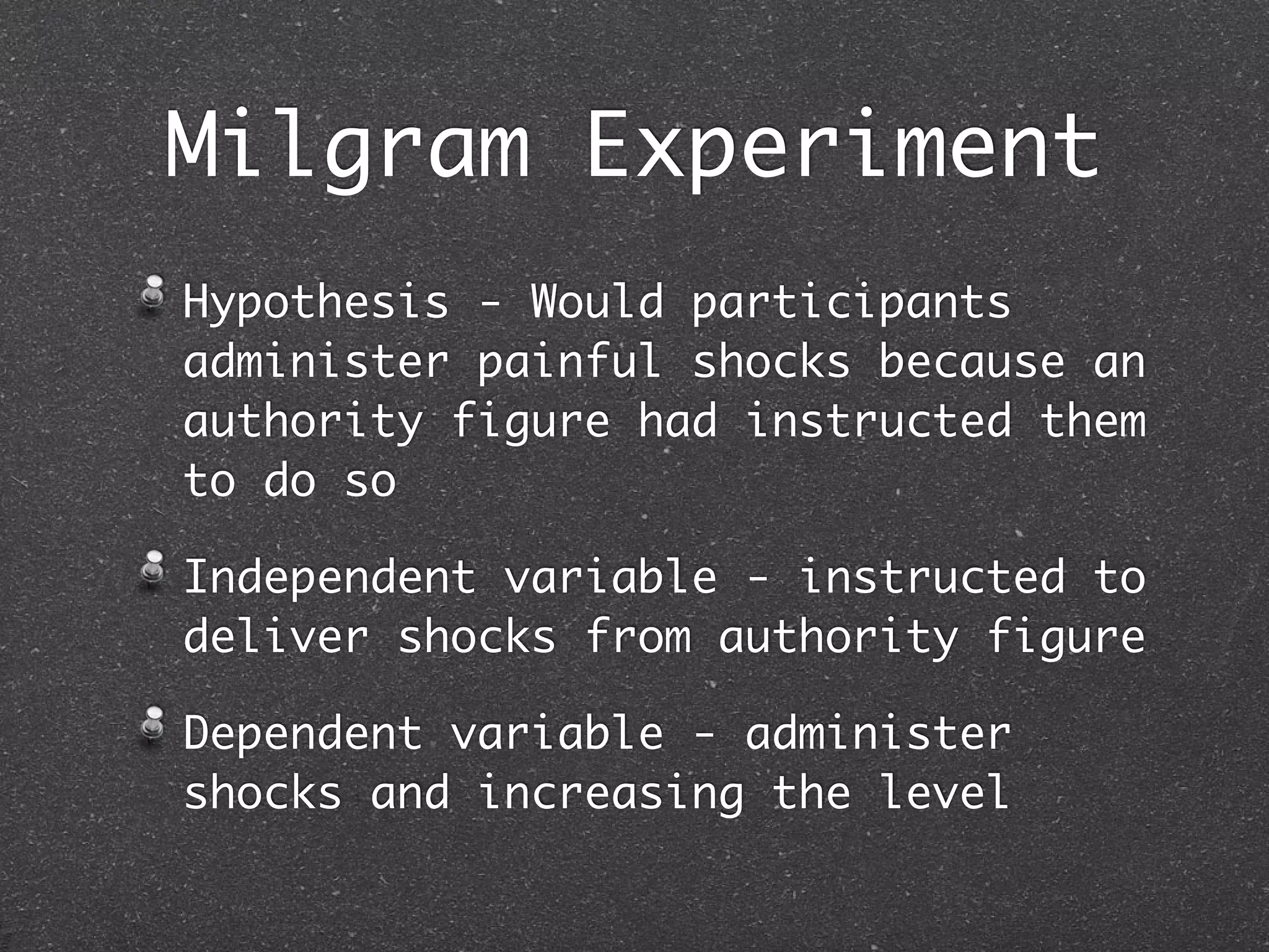 Milgram Experiment
Hypothesis - Would participants
administer painful shocks because an
authority figure had instructed them
to do so

Independent variable - instructed to
deliver shocks from authority figure

Dependent variable - administer
shocks and increasing the level
 