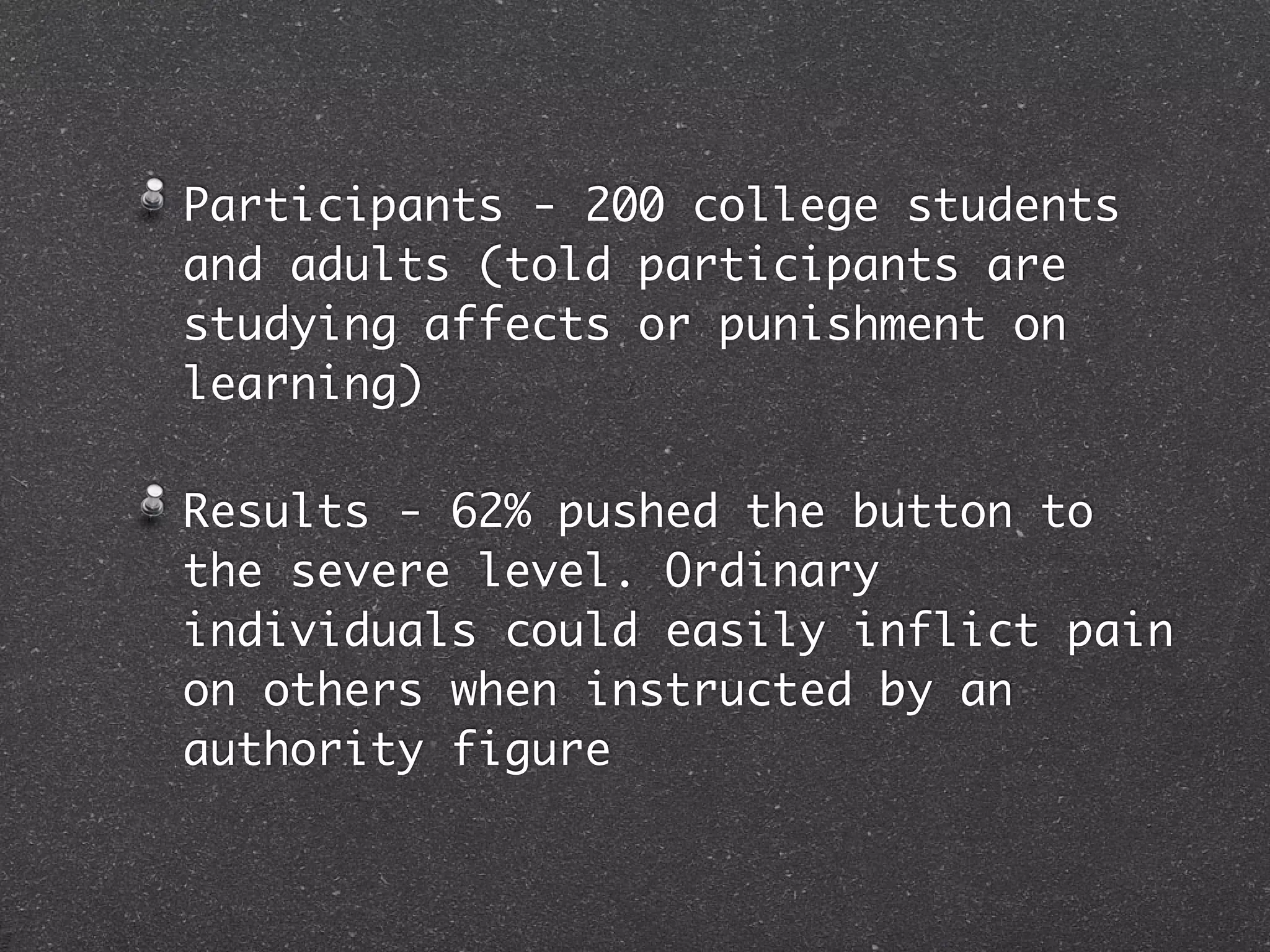 Participants - 200 college students
and adults (told participants are
studying affects or punishment on
learning)

Results - 62% pushed the button to
the severe level. Ordinary
individuals could easily inflict pain
on others when instructed by an
authority figure
 