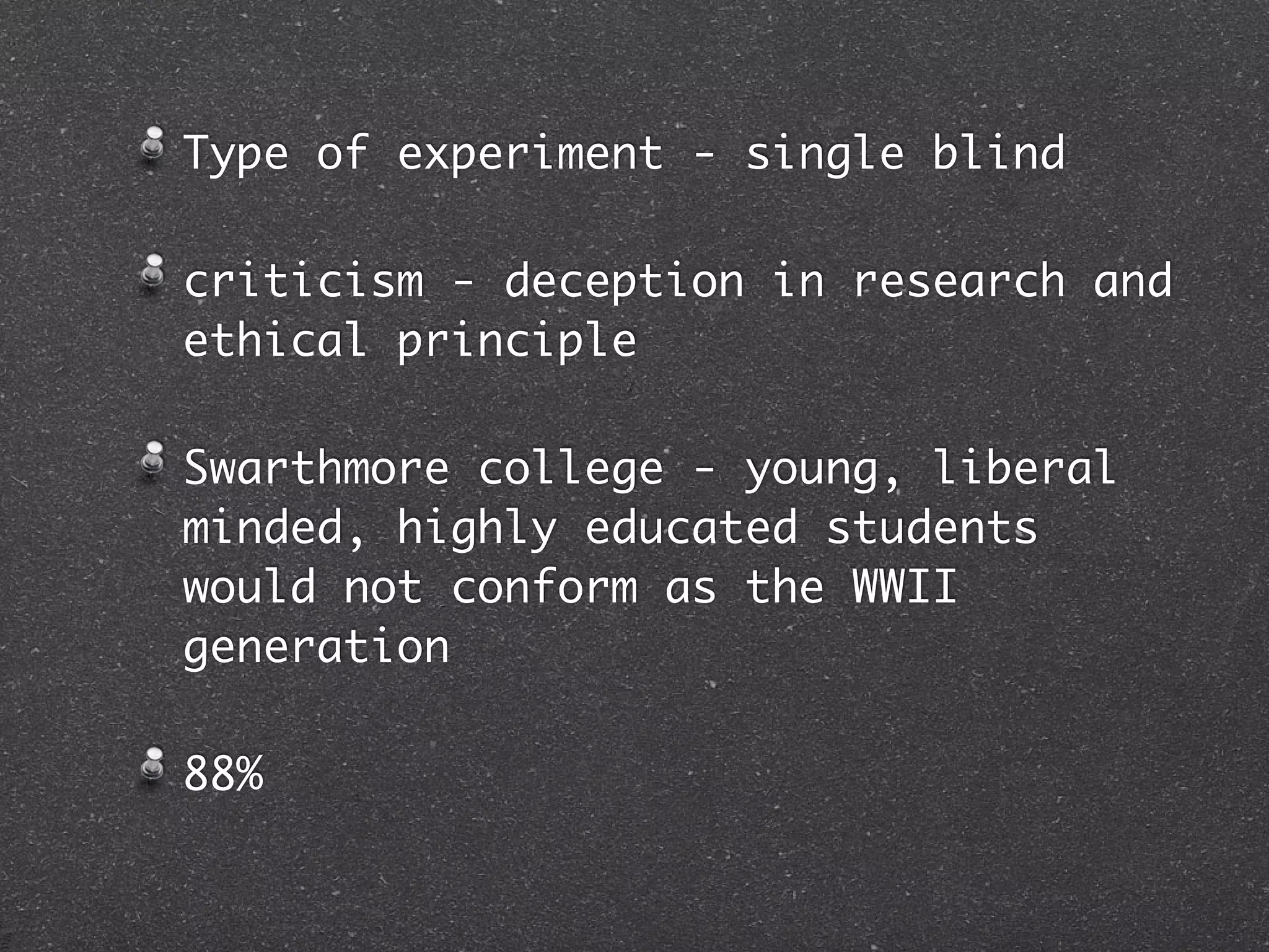 Type of experiment - single blind

criticism - deception in research and
ethical principle

Swarthmore college - young, liberal
minded, highly educated students
would not conform as the WWII
generation

88%
 