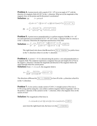 Problem 4. A proton travels with a speed of 3.0 × 106
m/s at an angle of 37° with the
direction of a magnetic field of 0.30 T in the +y direction. What are (a) the magnitude of the
magnetic force on the proton and (b) the proton’s acceleration?
Solution: (a) sinF qvB θ=
( )( )( ) ( )19 6
1.60 10 C 3.0 10 m s 0.30T sin 37−
= × × ° = 14
8.7 10 N−
×
(b)
14
-27
8.7 10 N
1.67 10 kg
F
a
m
−
×
= = =
×
13 2
5.2 10 m s×
Problem 5. A proton moves perpendicularly to a uniform magnetic field B at 1.0 × 107
m/s and experiences an acceleration of 2.0 × 1013
m/s2
in the +x direction when its velocity is
in the +z direction. Determine the magnitude and direction of the field.
Solution:
( )( )
( )( )
27 13 2
19 7
1.67 10 kg 2.0 10 m s
1.60 10 C 1.0 10 m s
m aF
B
qv qv
−
−
× ×
= = = =
× ×
0.021T
The right hand rule shows that B must be in the- directiony to yield a force
in the +x direction when v is in the +z direction.
Problem 6. A current I = 15 A is directed along the positive x axis and perpendicularly to
a magnetic field. The conductor experiences a magnetic force per unit length of 0.12 N/m in
the negative y direction. Calculate the magnitude and direction of the magnetic field in the
region through which the current passes.
Solution: From sinF BIL θ= , the magnetic field is
( )
0.12 N m
sin 15A sin90
F L
B
I θ
= = =
°
3
8.0 10 T−
×
The direction of B must be the directionz+ to have F in the –y direction when I is
in the +x direction.
Problem 7. A wire carries a steady current of 2.40 A. A straight section of the wire is
0.750 m long and lies along the x axis within a uniform magnetic field of magnitude 1.60 T in
the positive z direction. If the current is in the + x direction, what is the magnetic force on the
section of wire?
Solution: The magnitude of the force is
( )( )( ) ( )sin 1.60 T 2.40A 0.750 m sin 90.0F BIL θ= = ° = 2.88 N
and, from the right hand rule, the force is in the directiony− .
 