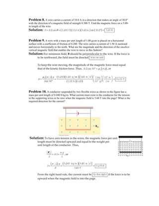 Problem 8. A wire carries a current of 10.0 A in a direction that makes an angle of 30.0°
with the direction of a magnetic field of strength 0.300 T. Find the magnetic force on a 5.00-
m length of the wire.
Solution: ( )( )( ) ( )sin 0.300 T 10.0A 5.00m sin 30.0F BIL θ= = ° = 7.50 N
Problem 9. A wire with a mass per unit length of 1.00 g/cm is placed on a horizontal
surface with a coefficient of friction of 0.200. The wire carries a current of 1.50 A eastward
and moves horizontally to the north. What are the magnitude and the direction of the smallest
vertical magnetic field that enables the wire to move in this fashion?
Solution: For minimum field, B should be perpendicular to the wire. If the force is
to be northward, the field must be directed dow nw ard .
To keep the wire moving, the magnitude of the magnetic force must equal
that of the kinetic friction force. Thus, ( )sin90 kBIL m gμ° = , or
( ) ( )( )( )
( )( )
2 2
3
0.200 1.00 g cm 9.80 m s 1kg 10 m
sin90 1.50 A 1.00 10 g 1m
k m L g
B
I
μ ⎛ ⎞ ⎛ ⎞
= = =⎜ ⎟⎜ ⎟° ⎝ ⎠⎝ ⎠
0.131T
Problem 10. A conductor suspended by two flexible wires as shown in the figure has a
mass per unit length of 0.040 0 kg/m. What current must exist in the conductor for the tension
in the supporting wires to be zero when the magnetic field is 3.60 T into the page? What is the
required direction for the current?
Solution: To have zero tension in the wires, the magnetic force per unit
length must be directed upward and equal to the weight per
unit length of the conductor. Thus,
m m g
BI
L L
= =
F
, or
( ) ( )( )2
0.040 kg m 9.80 m s
3.60 T
m L g
I
B
= = = 0.109 A
From the right hand rule, the current must be to theright if the force is to be
upward when the magnetic field is into the page.
Bin
 