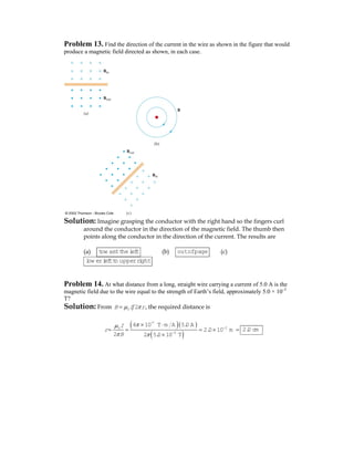 Problem 13. Find the direction of the current in the wire as shown in the figure that would
produce a magnetic field directed as shown, in each case.
Solution: Imagine grasping the conductor with the right hand so the fingers curl
around the conductor in the direction of the magnetic field. The thumb then
points along the conductor in the direction of the current. The results are
(a) tow ard theleft (b) outofpage (c)
low erleftto upperright
Problem 14. At what distance from a long, straight wire carrying a current of 5.0 A is the
magnetic field due to the wire equal to the strength of Earth’s field, approximately 5.0 × 10–5
T?
Solution: From 0 2B I rμ π= , the required distance is
( )( )
( )
-7
20
5
4 10 T m A 5.0 A
2.0 10 m
2 2 5.0 10 T
I
r
B
πμ
π π
−
−
× ⋅
= = = × =
×
2.0 cm
 