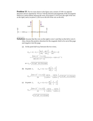 Problem 15. The two wires shown in the figure carry currents of 5.00 A in opposite
directions and are separated by 10.0 cm. Find the direction and magnitude of the net magnetic
field (a) at a point midway between the wires, (b) at point P1 (10.0 cm to the right of the wire
on the right), and (c) at point P2 (20.0 cm to the left of the wire on the left).
Solution: Assume that the wire on the right is wire 1 and that on the left is wire 2.
Also, choose the positive direction for the magnetic field to be out of the page
and negative into the page.
(a) At the point half way between the two wires,
( )
( )
( )
( )
0 1 0 2 0
1 2 1 2
1 2
7
5
-2
2 2 2
4 10 T m A
10.0 A 4.00 10 T
2 5.00 10 m
net
I I
B B B I I
r r r
μ μ μ
π π π
π
π
−
−
⎡ ⎤
= − − = − + = − +⎢ ⎥
⎣ ⎦
× ⋅
= − = − ×
×
or netB = 40.0 T into thepageμ
(b) At point 1P , 0 1 2
1 2
1 22
net
I I
B B B
r r
μ
π
⎡ ⎤
= + − = −⎢ ⎥
⎣ ⎦
( )7
4 10 T m A 5.00 A 5.00 A
2 0.100 m 0.200 m
netB
π
π
−
× ⋅ ⎡ ⎤
= − =⎢ ⎥⎣ ⎦
5.00 T outofpageμ
(c) At point 2P , 0 1 2
1 2
1 22
net
I I
B B B
r r
μ
π
⎡ ⎤
= − + = − +⎢ ⎥
⎣ ⎦
( )7
4 10 T m A 5.00 A 5.00 A
2 0.300 m 0.200 m
netB
π
π
−
× ⋅ ⎡ ⎤
= − +⎢ ⎥⎣ ⎦
= 1.67 T outofpageμ
 