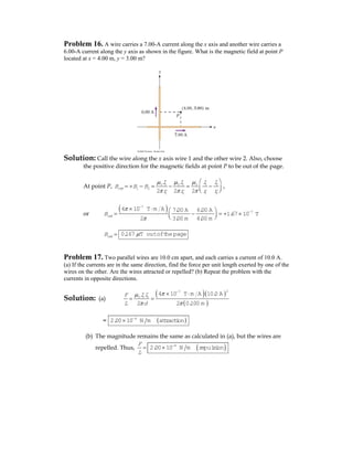 Problem 16. A wire carries a 7.00-A current along the x axis and another wire carries a
6.00-A current along the y axis as shown in the figure. What is the magnetic field at point P
located at x = 4.00 m, y = 3.00 m?
Solution: Call the wire along the x axis wire 1 and the other wire 2. Also, choose
the positive direction for the magnetic fields at point P to be out of the page.
At point P, 0 1 0 2 0 1 2
1 2
1 2 1 22 2 2
net
I I I I
B B B
r r r r
μ μ μ
π π π
⎛ ⎞
= + − = − = −⎜ ⎟⎝ ⎠
,
or
( )7
7
4 10 T m A 7.00 A 6.00 A
1.67 10 T
2 3.00 m 4.00 m
netB
π
π
−
−
× ⋅ ⎛ ⎞
= − = + ×⎜ ⎟⎝ ⎠
netB = 0.167 T outofthepageμ
Problem 17. Two parallel wires are 10.0 cm apart, and each carries a current of 10.0 A.
(a) If the currents are in the same direction, find the force per unit length exerted by one of the
wires on the other. Are the wires attracted or repelled? (b) Repeat the problem with the
currents in opposite directions.
Solution: (a)
( )( )
( )
27
0 1 2
4 10 T m A 10.0 A
2 2 0.100 m
IIF
L d
πμ
π π
−
× ⋅
= =
= ( )4
2.00 10 N m attraction−
×
(b) The magnitude remains the same as calculated in (a), but the wires are
repelled. Thus,
F
L
= ( )4
2.00 10 N m repulsion−
×
 